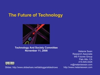 The Future of Technology Melanie Swan Research Associate MS Futures Group Palo Alto, CA 415-505-4426 [email_address] http://www.melanieswan.com Technology And Society Committee November 11, 2008 Slides: http://www.slideshare.net/lablogga/slideshows  