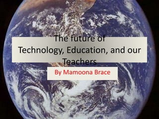 The future of Technology, Education, and our Teachers By Mamoona Brace 