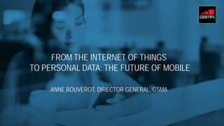 FROM THE INTERNET OF THINGS
TO PERSONAL DATA: THE FUTURE OF MOBILE
ANNE BOUVEROT, DIRECTOR GENERAL, GSMA
 