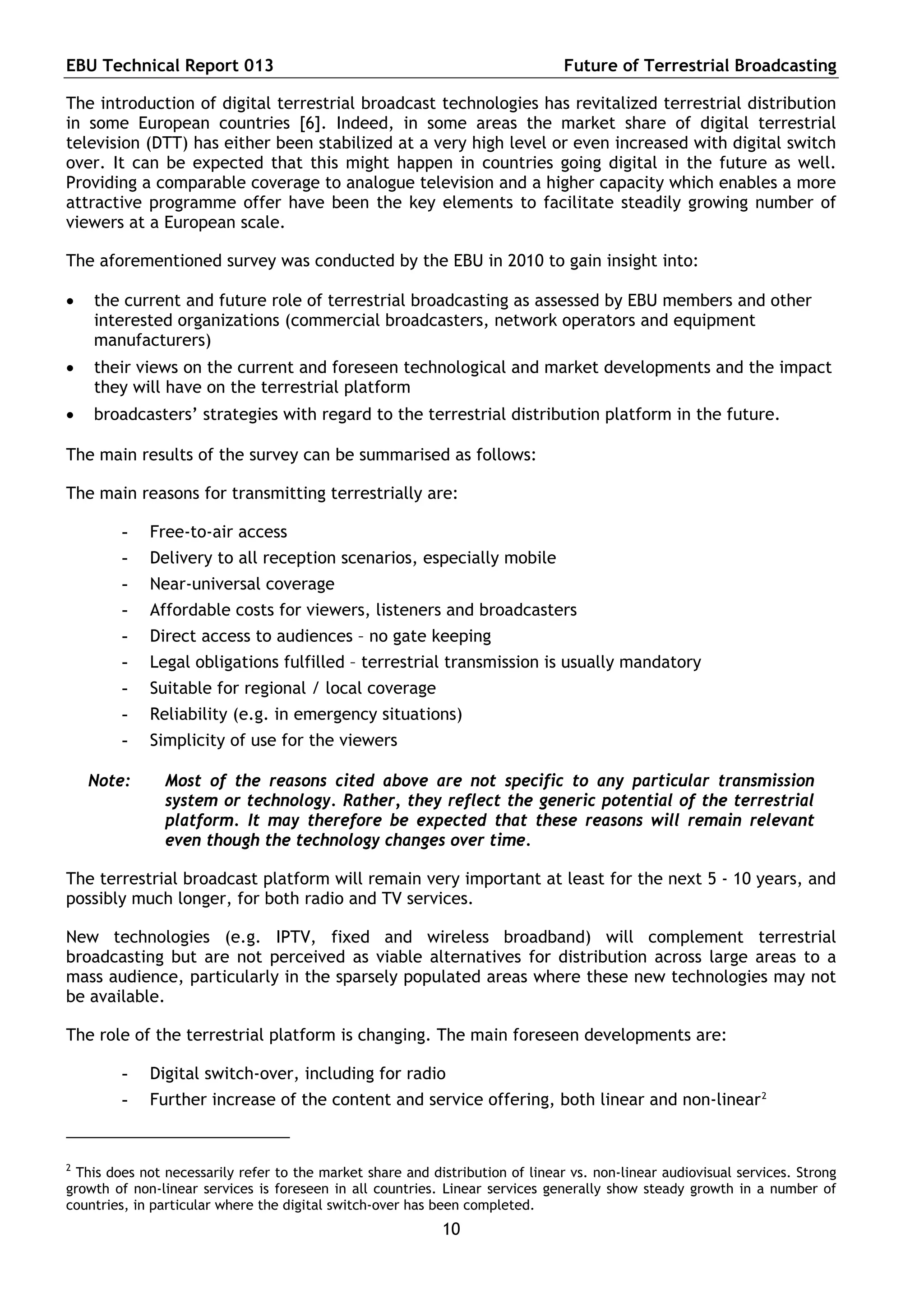 EBU Technical Report 013                                                        Future of Terrestrial Broadcasting

The introduction of digital terrestrial broadcast technologies has revitalized terrestrial distribution
in some European countries [6]. Indeed, in some areas the market share of digital terrestrial
television (DTT) has either been stabilized at a very high level or even increased with digital switch
over. It can be expected that this might happen in countries going digital in the future as well.
Providing a comparable coverage to analogue television and a higher capacity which enables a more
attractive programme offer have been the key elements to facilitate steadily growing number of
viewers at a European scale.

The aforementioned survey was conducted by the EBU in 2010 to gain insight into:

   the current and future role of terrestrial broadcasting as assessed by EBU members and other
    interested organizations (commercial broadcasters, network operators and equipment
    manufacturers)
   their views on the current and foreseen technological and market developments and the impact
    they will have on the terrestrial platform
   broadcasters’ strategies with regard to the terrestrial distribution platform in the future.

The main results of the survey can be summarised as follows:

The main reasons for transmitting terrestrially are:

        -    Free-to-air access
        -    Delivery to all reception scenarios, especially mobile
        -    Near-universal coverage
        -    Affordable costs for viewers, listeners and broadcasters
        -    Direct access to audiences – no gate keeping
        -    Legal obligations fulfilled – terrestrial transmission is usually mandatory
        -    Suitable for regional / local coverage
        -    Reliability (e.g. in emergency situations)
        -    Simplicity of use for the viewers

    Note:      Most of the reasons cited above are not specific to any particular transmission
               system or technology. Rather, they reflect the generic potential of the terrestrial
               platform. It may therefore be expected that these reasons will remain relevant
               even though the technology changes over time.

The terrestrial broadcast platform will remain very important at least for the next 5 - 10 years, and
possibly much longer, for both radio and TV services.

New technologies (e.g. IPTV, fixed and wireless broadband) will complement terrestrial
broadcasting but are not perceived as viable alternatives for distribution across large areas to a
mass audience, particularly in the sparsely populated areas where these new technologies may not
be available.

The role of the terrestrial platform is changing. The main foreseen developments are:

        -    Digital switch-over, including for radio
        -    Further increase of the content and service offering, both linear and non-linear 2


2
  This does not necessarily refer to the market share and distribution of linear vs. non-linear audiovisual services. Strong
growth of non-linear services is foreseen in all countries. Linear services generally show steady growth in a number of
countries, in particular where the digital switch-over has been completed.
                                                            10
 