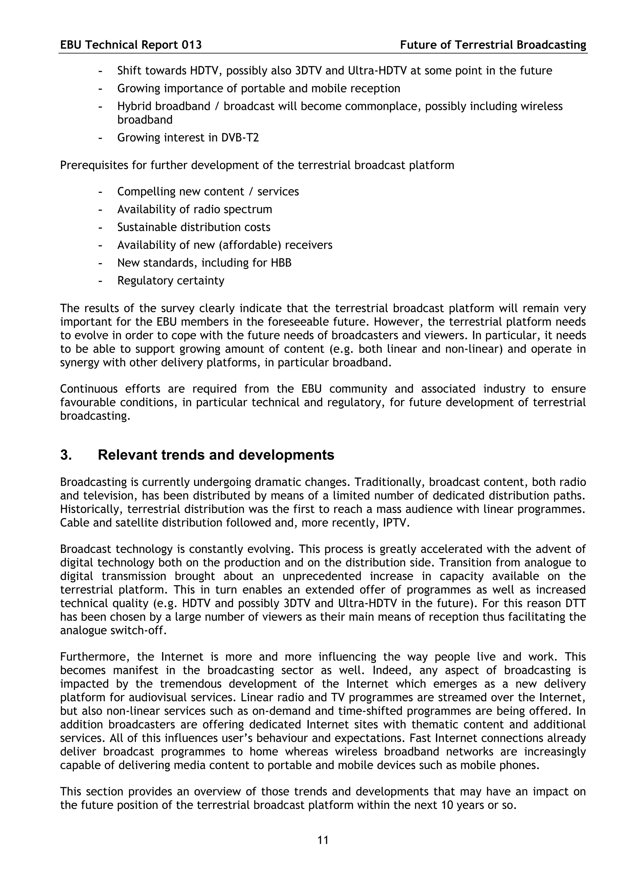 EBU Technical Report 013                                         Future of Terrestrial Broadcasting

       -   Shift towards HDTV, possibly also 3DTV and Ultra-HDTV at some point in the future
       -   Growing importance of portable and mobile reception
       -   Hybrid broadband / broadcast will become commonplace, possibly including wireless
           broadband
       -   Growing interest in DVB-T2

Prerequisites for further development of the terrestrial broadcast platform

       -   Compelling new content / services
       -   Availability of radio spectrum
       -   Sustainable distribution costs
       -   Availability of new (affordable) receivers
       -   New standards, including for HBB
       -   Regulatory certainty

The results of the survey clearly indicate that the terrestrial broadcast platform will remain very
important for the EBU members in the foreseeable future. However, the terrestrial platform needs
to evolve in order to cope with the future needs of broadcasters and viewers. In particular, it needs
to be able to support growing amount of content (e.g. both linear and non-linear) and operate in
synergy with other delivery platforms, in particular broadband.

Continuous efforts are required from the EBU community and associated industry to ensure
favourable conditions, in particular technical and regulatory, for future development of terrestrial
broadcasting.


3.     Relevant trends and developments
Broadcasting is currently undergoing dramatic changes. Traditionally, broadcast content, both radio
and television, has been distributed by means of a limited number of dedicated distribution paths.
Historically, terrestrial distribution was the first to reach a mass audience with linear programmes.
Cable and satellite distribution followed and, more recently, IPTV.

Broadcast technology is constantly evolving. This process is greatly accelerated with the advent of
digital technology both on the production and on the distribution side. Transition from analogue to
digital transmission brought about an unprecedented increase in capacity available on the
terrestrial platform. This in turn enables an extended offer of programmes as well as increased
technical quality (e.g. HDTV and possibly 3DTV and Ultra-HDTV in the future). For this reason DTT
has been chosen by a large number of viewers as their main means of reception thus facilitating the
analogue switch-off.

Furthermore, the Internet is more and more influencing the way people live and work. This
becomes manifest in the broadcasting sector as well. Indeed, any aspect of broadcasting is
impacted by the tremendous development of the Internet which emerges as a new delivery
platform for audiovisual services. Linear radio and TV programmes are streamed over the Internet,
but also non-linear services such as on-demand and time-shifted programmes are being offered. In
addition broadcasters are offering dedicated Internet sites with thematic content and additional
services. All of this influences user’s behaviour and expectations. Fast Internet connections already
deliver broadcast programmes to home whereas wireless broadband networks are increasingly
capable of delivering media content to portable and mobile devices such as mobile phones.

This section provides an overview of those trends and developments that may have an impact on
the future position of the terrestrial broadcast platform within the next 10 years or so.


                                                 11
 