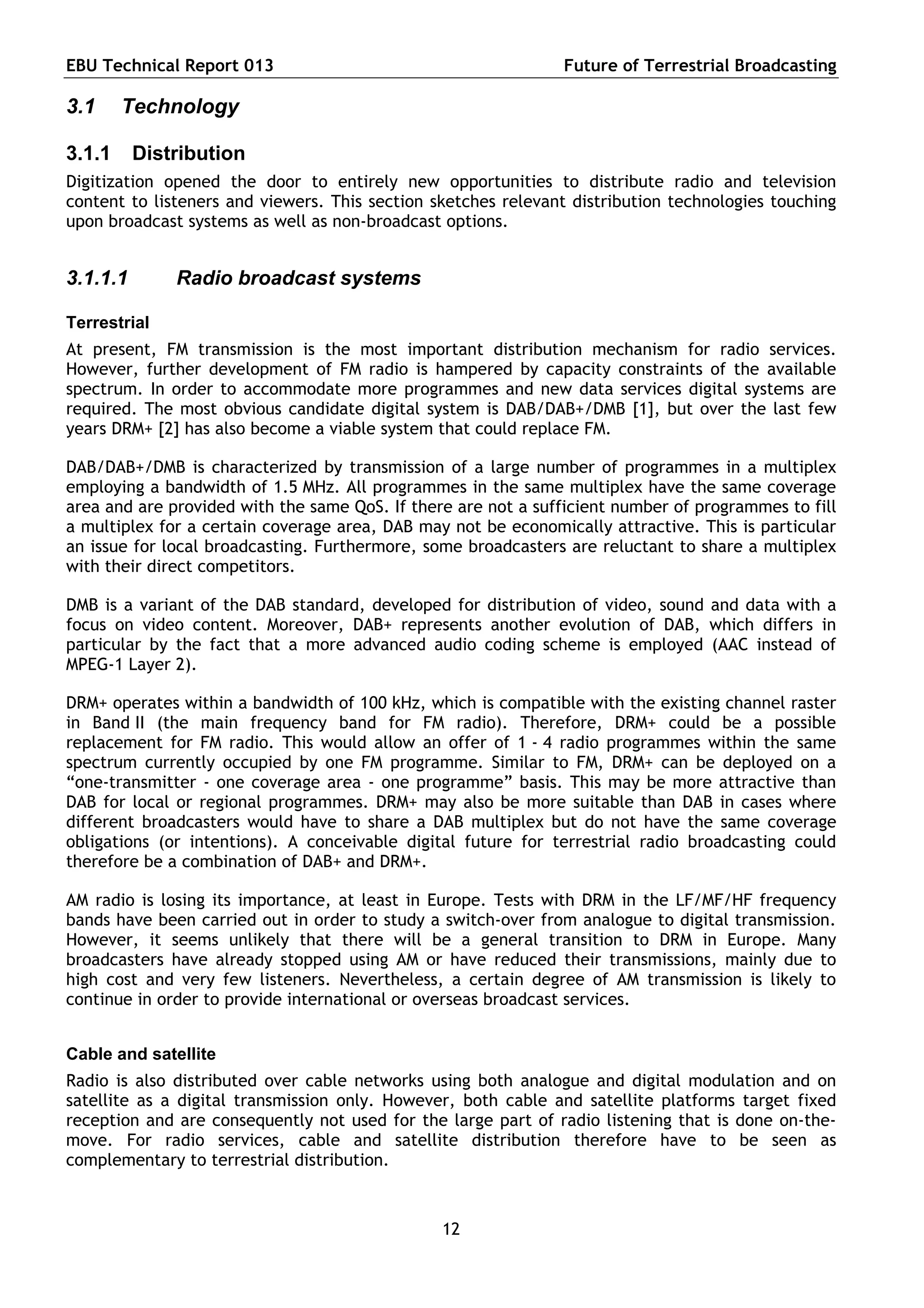 EBU Technical Report 013                                       Future of Terrestrial Broadcasting

3.1     Technology

3.1.1     Distribution
Digitization opened the door to entirely new opportunities to distribute radio and television
content to listeners and viewers. This section sketches relevant distribution technologies touching
upon broadcast systems as well as non-broadcast options.


3.1.1.1       Radio broadcast systems

Terrestrial
At present, FM transmission is the most important distribution mechanism for radio services.
However, further development of FM radio is hampered by capacity constraints of the available
spectrum. In order to accommodate more programmes and new data services digital systems are
required. The most obvious candidate digital system is DAB/DAB+/DMB [1], but over the last few
years DRM+ [2] has also become a viable system that could replace FM.

DAB/DAB+/DMB is characterized by transmission of a large number of programmes in a multiplex
employing a bandwidth of 1.5 MHz. All programmes in the same multiplex have the same coverage
area and are provided with the same QoS. If there are not a sufficient number of programmes to fill
a multiplex for a certain coverage area, DAB may not be economically attractive. This is particular
an issue for local broadcasting. Furthermore, some broadcasters are reluctant to share a multiplex
with their direct competitors.

DMB is a variant of the DAB standard, developed for distribution of video, sound and data with a
focus on video content. Moreover, DAB+ represents another evolution of DAB, which differs in
particular by the fact that a more advanced audio coding scheme is employed (AAC instead of
MPEG-1 Layer 2).

DRM+ operates within a bandwidth of 100 kHz, which is compatible with the existing channel raster
in Band II (the main frequency band for FM radio). Therefore, DRM+ could be a possible
replacement for FM radio. This would allow an offer of 1 - 4 radio programmes within the same
spectrum currently occupied by one FM programme. Similar to FM, DRM+ can be deployed on a
“one-transmitter - one coverage area - one programme” basis. This may be more attractive than
DAB for local or regional programmes. DRM+ may also be more suitable than DAB in cases where
different broadcasters would have to share a DAB multiplex but do not have the same coverage
obligations (or intentions). A conceivable digital future for terrestrial radio broadcasting could
therefore be a combination of DAB+ and DRM+.

AM radio is losing its importance, at least in Europe. Tests with DRM in the LF/MF/HF frequency
bands have been carried out in order to study a switch-over from analogue to digital transmission.
However, it seems unlikely that there will be a general transition to DRM in Europe. Many
broadcasters have already stopped using AM or have reduced their transmissions, mainly due to
high cost and very few listeners. Nevertheless, a certain degree of AM transmission is likely to
continue in order to provide international or overseas broadcast services.


Cable and satellite
Radio is also distributed over cable networks using both analogue and digital modulation and on
satellite as a digital transmission only. However, both cable and satellite platforms target fixed
reception and are consequently not used for the large part of radio listening that is done on-the-
move. For radio services, cable and satellite distribution therefore have to be seen as
complementary to terrestrial distribution.



                                                12
 