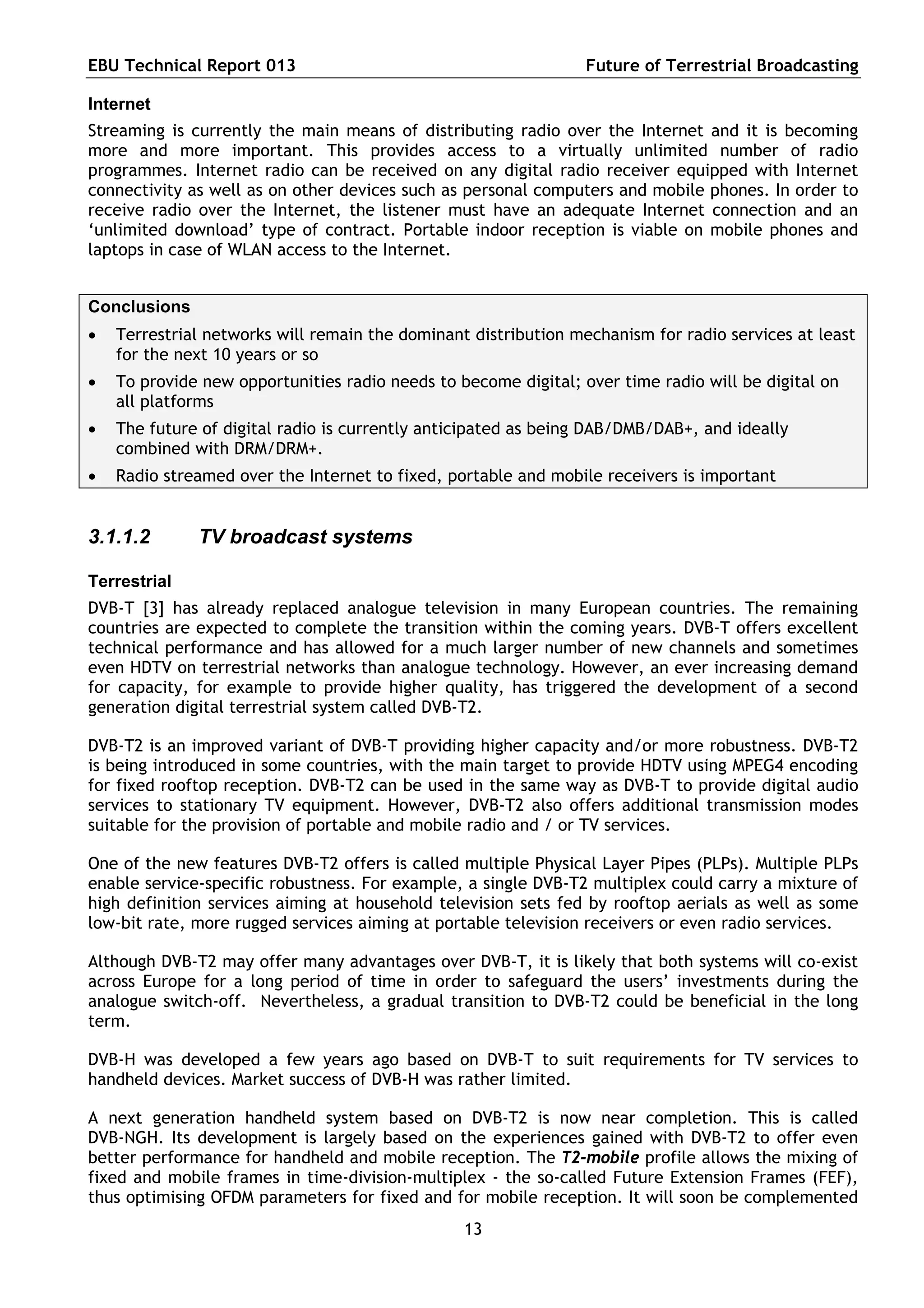 EBU Technical Report 013                                         Future of Terrestrial Broadcasting

Internet
Streaming is currently the main means of distributing radio over the Internet and it is becoming
more and more important. This provides access to a virtually unlimited number of radio
programmes. Internet radio can be received on any digital radio receiver equipped with Internet
connectivity as well as on other devices such as personal computers and mobile phones. In order to
receive radio over the Internet, the listener must have an adequate Internet connection and an
‘unlimited download’ type of contract. Portable indoor reception is viable on mobile phones and
laptops in case of WLAN access to the Internet.


Conclusions
   Terrestrial networks will remain the dominant distribution mechanism for radio services at least
    for the next 10 years or so
   To provide new opportunities radio needs to become digital; over time radio will be digital on
    all platforms
   The future of digital radio is currently anticipated as being DAB/DMB/DAB+, and ideally
    combined with DRM/DRM+.
   Radio streamed over the Internet to fixed, portable and mobile receivers is important


3.1.1.2       TV broadcast systems

Terrestrial
DVB-T [3] has already replaced analogue television in many European countries. The remaining
countries are expected to complete the transition within the coming years. DVB-T offers excellent
technical performance and has allowed for a much larger number of new channels and sometimes
even HDTV on terrestrial networks than analogue technology. However, an ever increasing demand
for capacity, for example to provide higher quality, has triggered the development of a second
generation digital terrestrial system called DVB-T2.

DVB-T2 is an improved variant of DVB-T providing higher capacity and/or more robustness. DVB-T2
is being introduced in some countries, with the main target to provide HDTV using MPEG4 encoding
for fixed rooftop reception. DVB-T2 can be used in the same way as DVB-T to provide digital audio
services to stationary TV equipment. However, DVB-T2 also offers additional transmission modes
suitable for the provision of portable and mobile radio and / or TV services.

One of the new features DVB-T2 offers is called multiple Physical Layer Pipes (PLPs). Multiple PLPs
enable service-specific robustness. For example, a single DVB-T2 multiplex could carry a mixture of
high definition services aiming at household television sets fed by rooftop aerials as well as some
low-bit rate, more rugged services aiming at portable television receivers or even radio services.

Although DVB-T2 may offer many advantages over DVB-T, it is likely that both systems will co-exist
across Europe for a long period of time in order to safeguard the users’ investments during the
analogue switch-off. Nevertheless, a gradual transition to DVB-T2 could be beneficial in the long
term.

DVB-H was developed a few years ago based on DVB-T to suit requirements for TV services to
handheld devices. Market success of DVB-H was rather limited.

A next generation handheld system based on DVB-T2 is now near completion. This is called
DVB-NGH. Its development is largely based on the experiences gained with DVB-T2 to offer even
better performance for handheld and mobile reception. The T2-mobile profile allows the mixing of
fixed and mobile frames in time-division-multiplex - the so-called Future Extension Frames (FEF),
thus optimising OFDM parameters for fixed and for mobile reception. It will soon be complemented
                                                 13
 