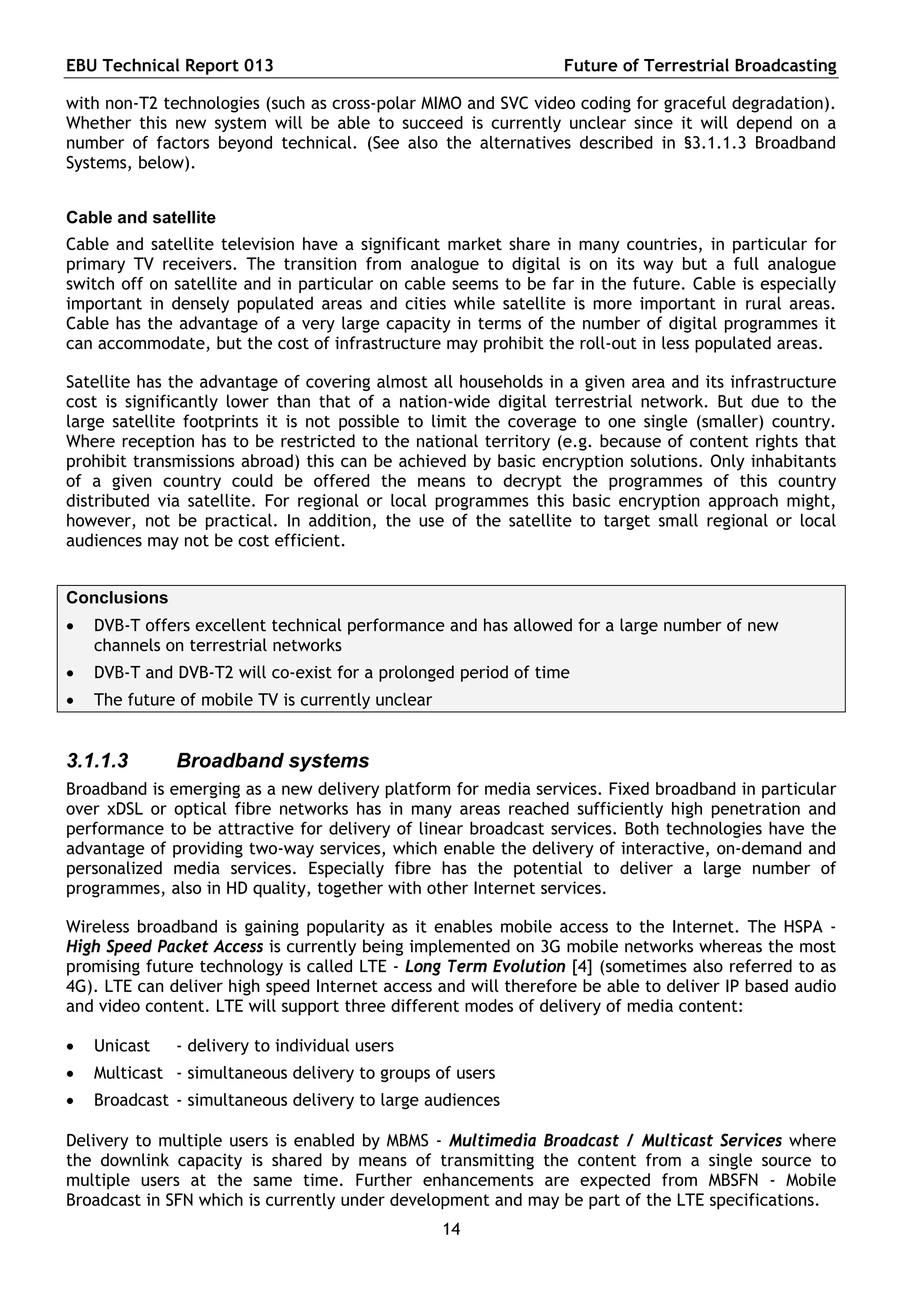EBU Technical Report 013                                         Future of Terrestrial Broadcasting

with non-T2 technologies (such as cross-polar MIMO and SVC video coding for graceful degradation).
Whether this new system will be able to succeed is currently unclear since it will depend on a
number of factors beyond technical. (See also the alternatives described in §3.1.1.3 Broadband
Systems, below).


Cable and satellite
Cable and satellite television have a significant market share in many countries, in particular for
primary TV receivers. The transition from analogue to digital is on its way but a full analogue
switch off on satellite and in particular on cable seems to be far in the future. Cable is especially
important in densely populated areas and cities while satellite is more important in rural areas.
Cable has the advantage of a very large capacity in terms of the number of digital programmes it
can accommodate, but the cost of infrastructure may prohibit the roll-out in less populated areas.

Satellite has the advantage of covering almost all households in a given area and its infrastructure
cost is significantly lower than that of a nation-wide digital terrestrial network. But due to the
large satellite footprints it is not possible to limit the coverage to one single (smaller) country.
Where reception has to be restricted to the national territory (e.g. because of content rights that
prohibit transmissions abroad) this can be achieved by basic encryption solutions. Only inhabitants
of a given country could be offered the means to decrypt the programmes of this country
distributed via satellite. For regional or local programmes this basic encryption approach might,
however, not be practical. In addition, the use of the satellite to target small regional or local
audiences may not be cost efficient.


Conclusions
   DVB-T offers excellent technical performance and has allowed for a large number of new
    channels on terrestrial networks
   DVB-T and DVB-T2 will co-exist for a prolonged period of time
   The future of mobile TV is currently unclear


3.1.1.3       Broadband systems
Broadband is emerging as a new delivery platform for media services. Fixed broadband in particular
over xDSL or optical fibre networks has in many areas reached sufficiently high penetration and
performance to be attractive for delivery of linear broadcast services. Both technologies have the
advantage of providing two-way services, which enable the delivery of interactive, on-demand and
personalized media services. Especially fibre has the potential to deliver a large number of
programmes, also in HD quality, together with other Internet services.

Wireless broadband is gaining popularity as it enables mobile access to the Internet. The HSPA -
High Speed Packet Access is currently being implemented on 3G mobile networks whereas the most
promising future technology is called LTE - Long Term Evolution [4] (sometimes also referred to as
4G). LTE can deliver high speed Internet access and will therefore be able to deliver IP based audio
and video content. LTE will support three different modes of delivery of media content:

   Unicast   - delivery to individual users
   Multicast - simultaneous delivery to groups of users
   Broadcast - simultaneous delivery to large audiences

Delivery to multiple users is enabled by MBMS - Multimedia Broadcast / Multicast Services where
the downlink capacity is shared by means of transmitting the content from a single source to
multiple users at the same time. Further enhancements are expected from MBSFN - Mobile
Broadcast in SFN which is currently under development and may be part of the LTE specifications.
                                                   14
 