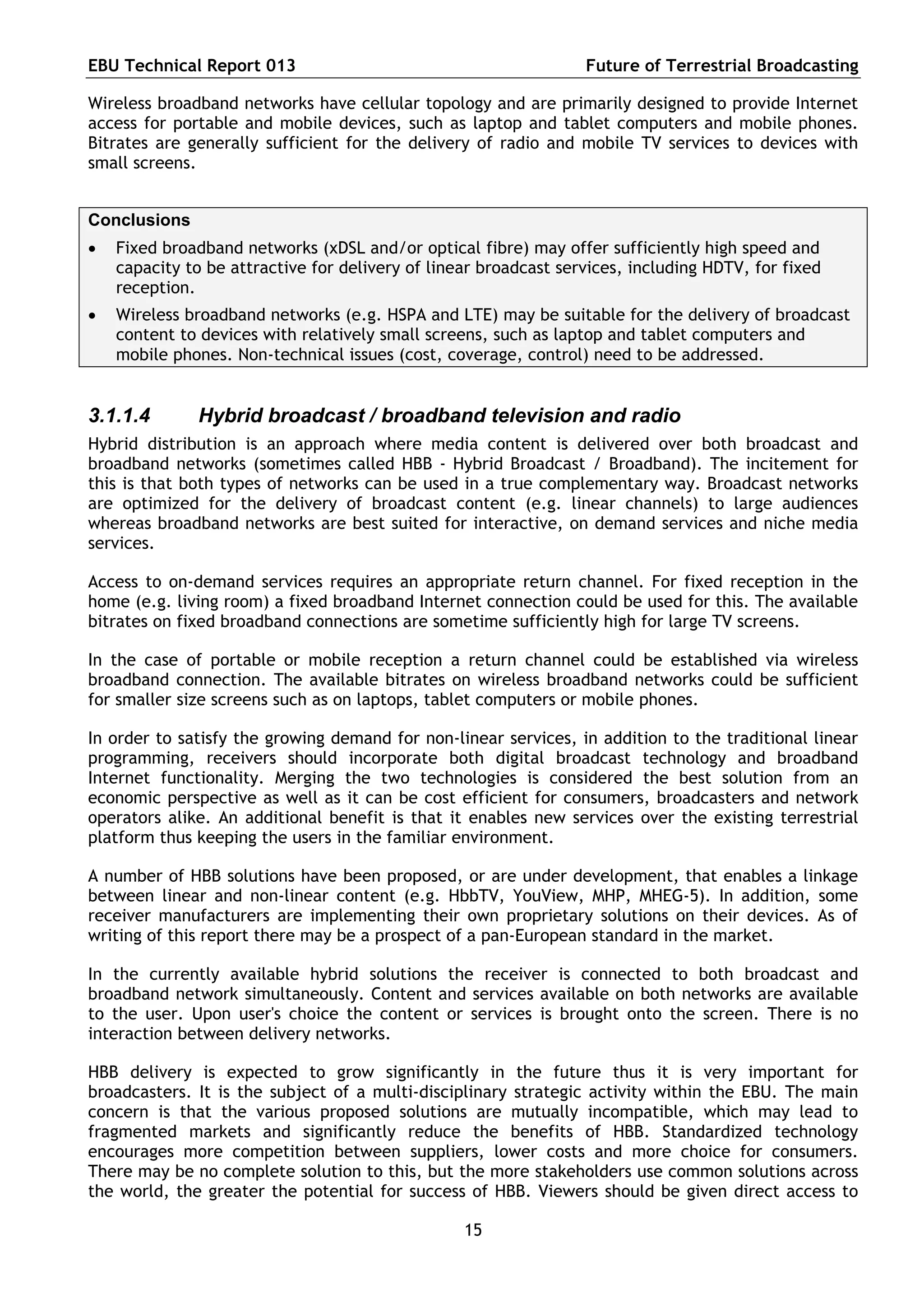 EBU Technical Report 013                                          Future of Terrestrial Broadcasting

Wireless broadband networks have cellular topology and are primarily designed to provide Internet
access for portable and mobile devices, such as laptop and tablet computers and mobile phones.
Bitrates are generally sufficient for the delivery of radio and mobile TV services to devices with
small screens.


Conclusions
   Fixed broadband networks (xDSL and/or optical fibre) may offer sufficiently high speed and
    capacity to be attractive for delivery of linear broadcast services, including HDTV, for fixed
    reception.
   Wireless broadband networks (e.g. HSPA and LTE) may be suitable for the delivery of broadcast
    content to devices with relatively small screens, such as laptop and tablet computers and
    mobile phones. Non-technical issues (cost, coverage, control) need to be addressed.


3.1.1.4       Hybrid broadcast / broadband television and radio
Hybrid distribution is an approach where media content is delivered over both broadcast and
broadband networks (sometimes called HBB - Hybrid Broadcast / Broadband). The incitement for
this is that both types of networks can be used in a true complementary way. Broadcast networks
are optimized for the delivery of broadcast content (e.g. linear channels) to large audiences
whereas broadband networks are best suited for interactive, on demand services and niche media
services.

Access to on-demand services requires an appropriate return channel. For fixed reception in the
home (e.g. living room) a fixed broadband Internet connection could be used for this. The available
bitrates on fixed broadband connections are sometime sufficiently high for large TV screens.

In the case of portable or mobile reception a return channel could be established via wireless
broadband connection. The available bitrates on wireless broadband networks could be sufficient
for smaller size screens such as on laptops, tablet computers or mobile phones.

In order to satisfy the growing demand for non-linear services, in addition to the traditional linear
programming, receivers should incorporate both digital broadcast technology and broadband
Internet functionality. Merging the two technologies is considered the best solution from an
economic perspective as well as it can be cost efficient for consumers, broadcasters and network
operators alike. An additional benefit is that it enables new services over the existing terrestrial
platform thus keeping the users in the familiar environment.

A number of HBB solutions have been proposed, or are under development, that enables a linkage
between linear and non-linear content (e.g. HbbTV, YouView, MHP, MHEG-5). In addition, some
receiver manufacturers are implementing their own proprietary solutions on their devices. As of
writing of this report there may be a prospect of a pan-European standard in the market.

In the currently available hybrid solutions the receiver is connected to both broadcast and
broadband network simultaneously. Content and services available on both networks are available
to the user. Upon user's choice the content or services is brought onto the screen. There is no
interaction between delivery networks.

HBB delivery is expected to grow significantly in the future thus it is very important for
broadcasters. It is the subject of a multi-disciplinary strategic activity within the EBU. The main
concern is that the various proposed solutions are mutually incompatible, which may lead to
fragmented markets and significantly reduce the benefits of HBB. Standardized technology
encourages more competition between suppliers, lower costs and more choice for consumers.
There may be no complete solution to this, but the more stakeholders use common solutions across
the world, the greater the potential for success of HBB. Viewers should be given direct access to

                                                  15
 
