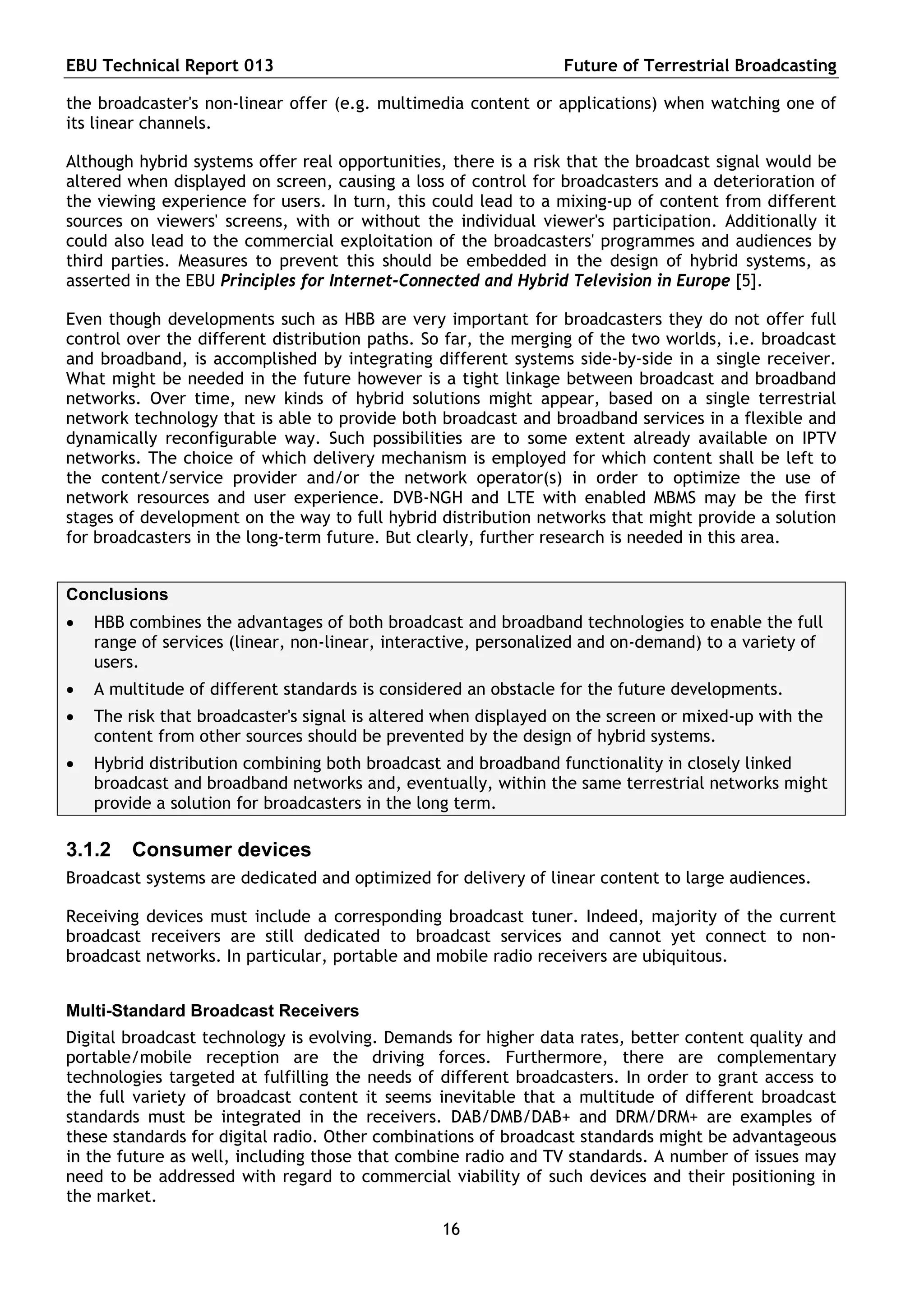 EBU Technical Report 013                                         Future of Terrestrial Broadcasting

the broadcaster's non-linear offer (e.g. multimedia content or applications) when watching one of
its linear channels.

Although hybrid systems offer real opportunities, there is a risk that the broadcast signal would be
altered when displayed on screen, causing a loss of control for broadcasters and a deterioration of
the viewing experience for users. In turn, this could lead to a mixing-up of content from different
sources on viewers' screens, with or without the individual viewer's participation. Additionally it
could also lead to the commercial exploitation of the broadcasters' programmes and audiences by
third parties. Measures to prevent this should be embedded in the design of hybrid systems, as
asserted in the EBU Principles for Internet-Connected and Hybrid Television in Europe [5].

Even though developments such as HBB are very important for broadcasters they do not offer full
control over the different distribution paths. So far, the merging of the two worlds, i.e. broadcast
and broadband, is accomplished by integrating different systems side-by-side in a single receiver.
What might be needed in the future however is a tight linkage between broadcast and broadband
networks. Over time, new kinds of hybrid solutions might appear, based on a single terrestrial
network technology that is able to provide both broadcast and broadband services in a flexible and
dynamically reconfigurable way. Such possibilities are to some extent already available on IPTV
networks. The choice of which delivery mechanism is employed for which content shall be left to
the content/service provider and/or the network operator(s) in order to optimize the use of
network resources and user experience. DVB-NGH and LTE with enabled MBMS may be the first
stages of development on the way to full hybrid distribution networks that might provide a solution
for broadcasters in the long-term future. But clearly, further research is needed in this area.


Conclusions
   HBB combines the advantages of both broadcast and broadband technologies to enable the full
    range of services (linear, non-linear, interactive, personalized and on-demand) to a variety of
    users.
   A multitude of different standards is considered an obstacle for the future developments.
   The risk that broadcaster's signal is altered when displayed on the screen or mixed-up with the
    content from other sources should be prevented by the design of hybrid systems.
   Hybrid distribution combining both broadcast and broadband functionality in closely linked
    broadcast and broadband networks and, eventually, within the same terrestrial networks might
    provide a solution for broadcasters in the long term.

3.1.2   Consumer devices
Broadcast systems are dedicated and optimized for delivery of linear content to large audiences.

Receiving devices must include a corresponding broadcast tuner. Indeed, majority of the current
broadcast receivers are still dedicated to broadcast services and cannot yet connect to non-
broadcast networks. In particular, portable and mobile radio receivers are ubiquitous.


Multi-Standard Broadcast Receivers
Digital broadcast technology is evolving. Demands for higher data rates, better content quality and
portable/mobile reception are the driving forces. Furthermore, there are complementary
technologies targeted at fulfilling the needs of different broadcasters. In order to grant access to
the full variety of broadcast content it seems inevitable that a multitude of different broadcast
standards must be integrated in the receivers. DAB/DMB/DAB+ and DRM/DRM+ are examples of
these standards for digital radio. Other combinations of broadcast standards might be advantageous
in the future as well, including those that combine radio and TV standards. A number of issues may
need to be addressed with regard to commercial viability of such devices and their positioning in
the market.
                                                 16
 