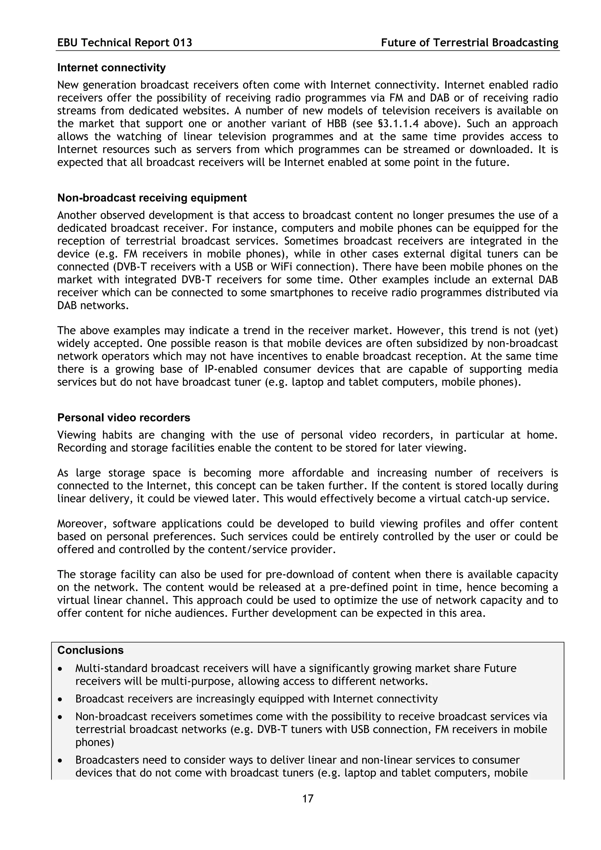 EBU Technical Report 013                                         Future of Terrestrial Broadcasting

Internet connectivity
New generation broadcast receivers often come with Internet connectivity. Internet enabled radio
receivers offer the possibility of receiving radio programmes via FM and DAB or of receiving radio
streams from dedicated websites. A number of new models of television receivers is available on
the market that support one or another variant of HBB (see §3.1.1.4 above). Such an approach
allows the watching of linear television programmes and at the same time provides access to
Internet resources such as servers from which programmes can be streamed or downloaded. It is
expected that all broadcast receivers will be Internet enabled at some point in the future.


Non-broadcast receiving equipment
Another observed development is that access to broadcast content no longer presumes the use of a
dedicated broadcast receiver. For instance, computers and mobile phones can be equipped for the
reception of terrestrial broadcast services. Sometimes broadcast receivers are integrated in the
device (e.g. FM receivers in mobile phones), while in other cases external digital tuners can be
connected (DVB-T receivers with a USB or WiFi connection). There have been mobile phones on the
market with integrated DVB-T receivers for some time. Other examples include an external DAB
receiver which can be connected to some smartphones to receive radio programmes distributed via
DAB networks.

The above examples may indicate a trend in the receiver market. However, this trend is not (yet)
widely accepted. One possible reason is that mobile devices are often subsidized by non-broadcast
network operators which may not have incentives to enable broadcast reception. At the same time
there is a growing base of IP-enabled consumer devices that are capable of supporting media
services but do not have broadcast tuner (e.g. laptop and tablet computers, mobile phones).


Personal video recorders
Viewing habits are changing with the use of personal video recorders, in particular at home.
Recording and storage facilities enable the content to be stored for later viewing.

As large storage space is becoming more affordable and increasing number of receivers is
connected to the Internet, this concept can be taken further. If the content is stored locally during
linear delivery, it could be viewed later. This would effectively become a virtual catch-up service.

Moreover, software applications could be developed to build viewing profiles and offer content
based on personal preferences. Such services could be entirely controlled by the user or could be
offered and controlled by the content/service provider.

The storage facility can also be used for pre-download of content when there is available capacity
on the network. The content would be released at a pre-defined point in time, hence becoming a
virtual linear channel. This approach could be used to optimize the use of network capacity and to
offer content for niche audiences. Further development can be expected in this area.


Conclusions
   Multi-standard broadcast receivers will have a significantly growing market share Future
    receivers will be multi-purpose, allowing access to different networks.
   Broadcast receivers are increasingly equipped with Internet connectivity
   Non-broadcast receivers sometimes come with the possibility to receive broadcast services via
    terrestrial broadcast networks (e.g. DVB-T tuners with USB connection, FM receivers in mobile
    phones)
   Broadcasters need to consider ways to deliver linear and non-linear services to consumer
    devices that do not come with broadcast tuners (e.g. laptop and tablet computers, mobile

                                                 17
 