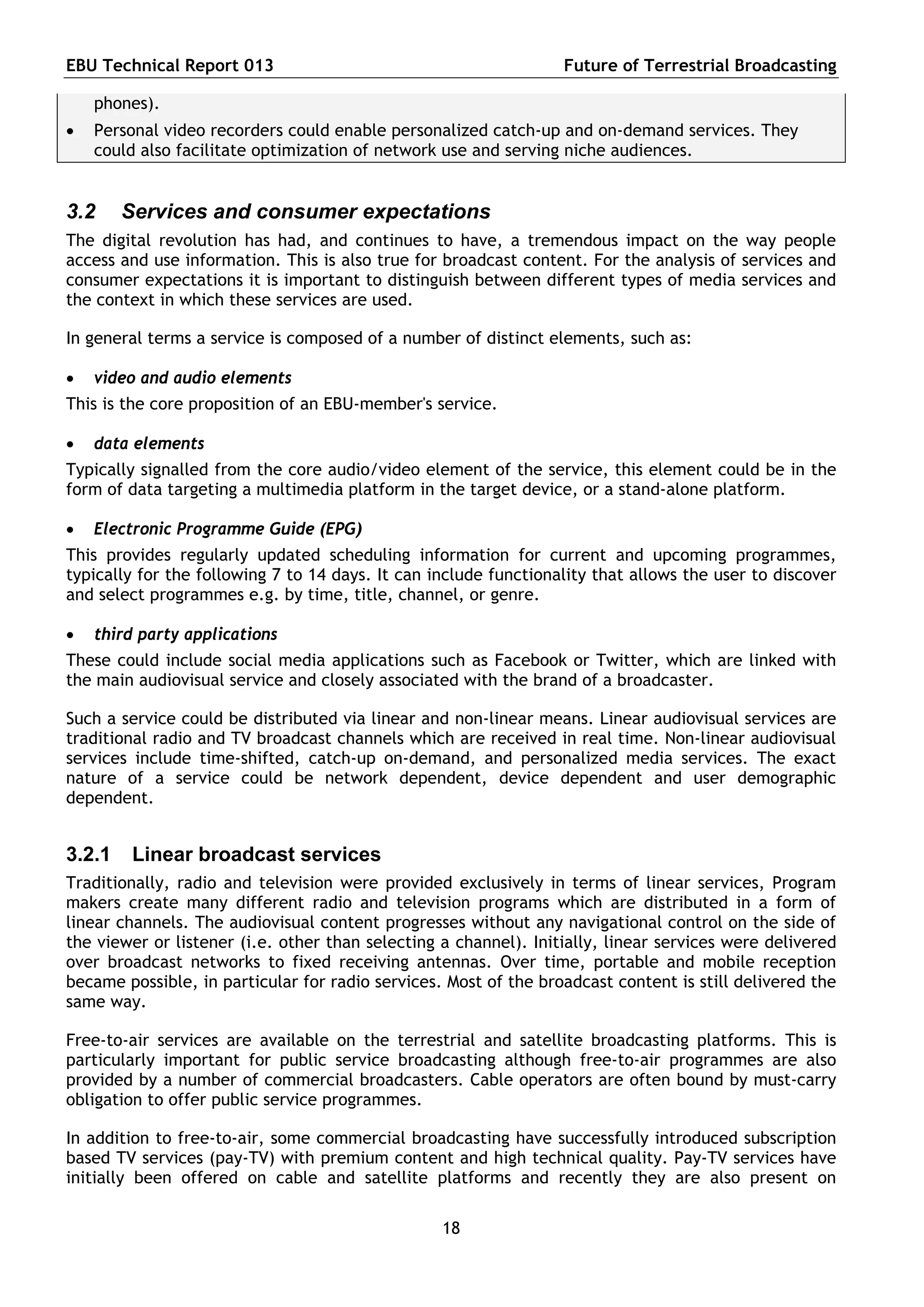EBU Technical Report 013                                          Future of Terrestrial Broadcasting

    phones).
   Personal video recorders could enable personalized catch-up and on-demand services. They
    could also facilitate optimization of network use and serving niche audiences.


3.2     Services and consumer expectations
The digital revolution has had, and continues to have, a tremendous impact on the way people
access and use information. This is also true for broadcast content. For the analysis of services and
consumer expectations it is important to distinguish between different types of media services and
the context in which these services are used.

In general terms a service is composed of a number of distinct elements, such as:

   video and audio elements
This is the core proposition of an EBU-member's service.

   data elements
Typically signalled from the core audio/video element of the service, this element could be in the
form of data targeting a multimedia platform in the target device, or a stand-alone platform.

   Electronic Programme Guide (EPG)
This provides regularly updated scheduling information for current and upcoming programmes,
typically for the following 7 to 14 days. It can include functionality that allows the user to discover
and select programmes e.g. by time, title, channel, or genre.

   third party applications
These could include social media applications such as Facebook or Twitter, which are linked with
the main audiovisual service and closely associated with the brand of a broadcaster.

Such a service could be distributed via linear and non-linear means. Linear audiovisual services are
traditional radio and TV broadcast channels which are received in real time. Non-linear audiovisual
services include time-shifted, catch-up on-demand, and personalized media services. The exact
nature of a service could be network dependent, device dependent and user demographic
dependent.


3.2.1    Linear broadcast services
Traditionally, radio and television were provided exclusively in terms of linear services, Program
makers create many different radio and television programs which are distributed in a form of
linear channels. The audiovisual content progresses without any navigational control on the side of
the viewer or listener (i.e. other than selecting a channel). Initially, linear services were delivered
over broadcast networks to fixed receiving antennas. Over time, portable and mobile reception
became possible, in particular for radio services. Most of the broadcast content is still delivered the
same way.

Free-to-air services are available on the terrestrial and satellite broadcasting platforms. This is
particularly important for public service broadcasting although free-to-air programmes are also
provided by a number of commercial broadcasters. Cable operators are often bound by must-carry
obligation to offer public service programmes.

In addition to free-to-air, some commercial broadcasting have successfully introduced subscription
based TV services (pay-TV) with premium content and high technical quality. Pay-TV services have
initially been offered on cable and satellite platforms and recently they are also present on

                                                  18
 
