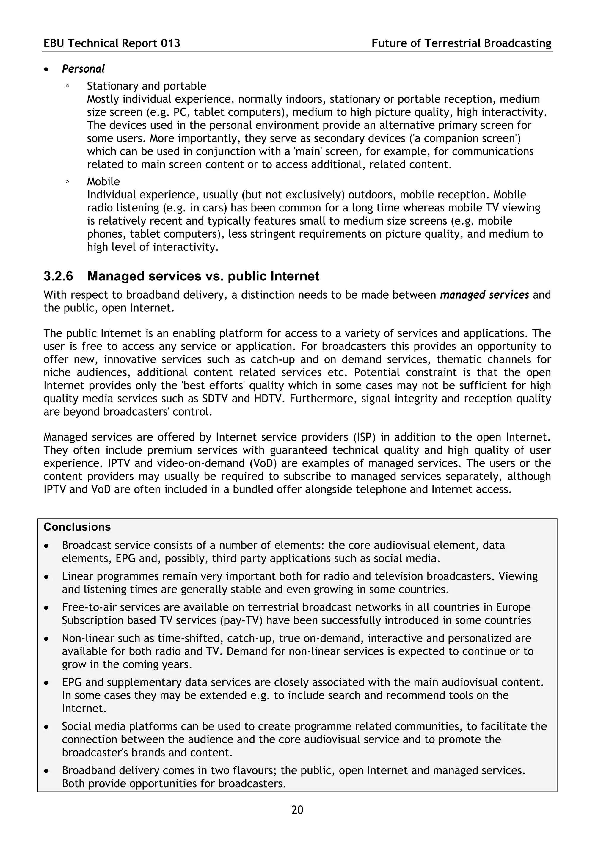 EBU Technical Report 013                                          Future of Terrestrial Broadcasting

   Personal
    ◦    Stationary and portable
         Mostly individual experience, normally indoors, stationary or portable reception, medium
         size screen (e.g. PC, tablet computers), medium to high picture quality, high interactivity.
         The devices used in the personal environment provide an alternative primary screen for
         some users. More importantly, they serve as secondary devices ('a companion screen')
         which can be used in conjunction with a 'main' screen, for example, for communications
         related to main screen content or to access additional, related content.
    ◦    Mobile
         Individual experience, usually (but not exclusively) outdoors, mobile reception. Mobile
         radio listening (e.g. in cars) has been common for a long time whereas mobile TV viewing
         is relatively recent and typically features small to medium size screens (e.g. mobile
         phones, tablet computers), less stringent requirements on picture quality, and medium to
         high level of interactivity.

3.2.6    Managed services vs. public Internet
With respect to broadband delivery, a distinction needs to be made between managed services and
the public, open Internet.

The public Internet is an enabling platform for access to a variety of services and applications. The
user is free to access any service or application. For broadcasters this provides an opportunity to
offer new, innovative services such as catch-up and on demand services, thematic channels for
niche audiences, additional content related services etc. Potential constraint is that the open
Internet provides only the 'best efforts' quality which in some cases may not be sufficient for high
quality media services such as SDTV and HDTV. Furthermore, signal integrity and reception quality
are beyond broadcasters' control.

Managed services are offered by Internet service providers (ISP) in addition to the open Internet.
They often include premium services with guaranteed technical quality and high quality of user
experience. IPTV and video-on-demand (VoD) are examples of managed services. The users or the
content providers may usually be required to subscribe to managed services separately, although
IPTV and VoD are often included in a bundled offer alongside telephone and Internet access.


Conclusions
   Broadcast service consists of a number of elements: the core audiovisual element, data
    elements, EPG and, possibly, third party applications such as social media.
   Linear programmes remain very important both for radio and television broadcasters. Viewing
    and listening times are generally stable and even growing in some countries.
   Free-to-air services are available on terrestrial broadcast networks in all countries in Europe
    Subscription based TV services (pay-TV) have been successfully introduced in some countries
   Non-linear such as time-shifted, catch-up, true on-demand, interactive and personalized are
    available for both radio and TV. Demand for non-linear services is expected to continue or to
    grow in the coming years.
   EPG and supplementary data services are closely associated with the main audiovisual content.
    In some cases they may be extended e.g. to include search and recommend tools on the
    Internet.
   Social media platforms can be used to create programme related communities, to facilitate the
    connection between the audience and the core audiovisual service and to promote the
    broadcaster's brands and content.
   Broadband delivery comes in two flavours; the public, open Internet and managed services.
    Both provide opportunities for broadcasters.

                                                  20
 