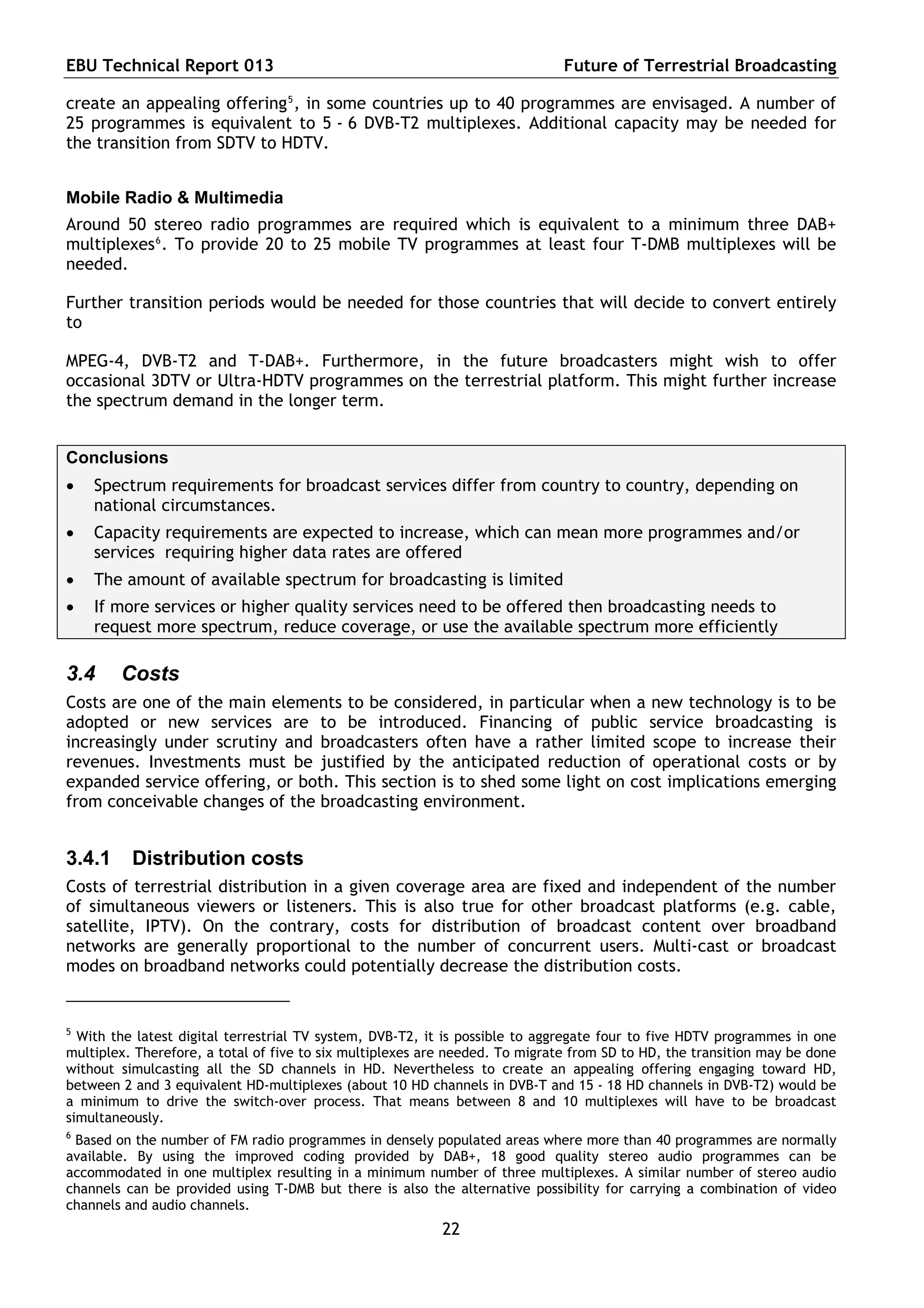 EBU Technical Report 013                                                      Future of Terrestrial Broadcasting

create an appealing offering 5 , in some countries up to 40 programmes are envisaged. A number of
25 programmes is equivalent to 5 - 6 DVB-T2 multiplexes. Additional capacity may be needed for
the transition from SDTV to HDTV.


Mobile Radio & Multimedia
Around 50 stereo radio programmes are required which is equivalent to a minimum three DAB+
multiplexes 6 . To provide 20 to 25 mobile TV programmes at least four T-DMB multiplexes will be
needed.

Further transition periods would be needed for those countries that will decide to convert entirely
to

MPEG-4, DVB-T2 and T-DAB+. Furthermore, in the future broadcasters might wish to offer
occasional 3DTV or Ultra-HDTV programmes on the terrestrial platform. This might further increase
the spectrum demand in the longer term.


Conclusions
   Spectrum requirements for broadcast services differ from country to country, depending on
    national circumstances.
   Capacity requirements are expected to increase, which can mean more programmes and/or
    services requiring higher data rates are offered
   The amount of available spectrum for broadcasting is limited
   If more services or higher quality services need to be offered then broadcasting needs to
    request more spectrum, reduce coverage, or use the available spectrum more efficiently

3.4     Costs
Costs are one of the main elements to be considered, in particular when a new technology is to be
adopted or new services are to be introduced. Financing of public service broadcasting is
increasingly under scrutiny and broadcasters often have a rather limited scope to increase their
revenues. Investments must be justified by the anticipated reduction of operational costs or by
expanded service offering, or both. This section is to shed some light on cost implications emerging
from conceivable changes of the broadcasting environment.


3.4.1     Distribution costs
Costs of terrestrial distribution in a given coverage area are fixed and independent of the number
of simultaneous viewers or listeners. This is also true for other broadcast platforms (e.g. cable,
satellite, IPTV). On the contrary, costs for distribution of broadcast content over broadband
networks are generally proportional to the number of concurrent users. Multi-cast or broadcast
modes on broadband networks could potentially decrease the distribution costs.


5
  With the latest digital terrestrial TV system, DVB-T2, it is possible to aggregate four to five HDTV programmes in one
multiplex. Therefore, a total of five to six multiplexes are needed. To migrate from SD to HD, the transition may be done
without simulcasting all the SD channels in HD. Nevertheless to create an appealing offering engaging toward HD,
between 2 and 3 equivalent HD-multiplexes (about 10 HD channels in DVB-T and 15 - 18 HD channels in DVB-T2) would be
a minimum to drive the switch-over process. That means between 8 and 10 multiplexes will have to be broadcast
simultaneously.
6
 Based on the number of FM radio programmes in densely populated areas where more than 40 programmes are normally
available. By using the improved coding provided by DAB+, 18 good quality stereo audio programmes can be
accommodated in one multiplex resulting in a minimum number of three multiplexes. A similar number of stereo audio
channels can be provided using T-DMB but there is also the alternative possibility for carrying a combination of video
channels and audio channels.
                                                           22
 