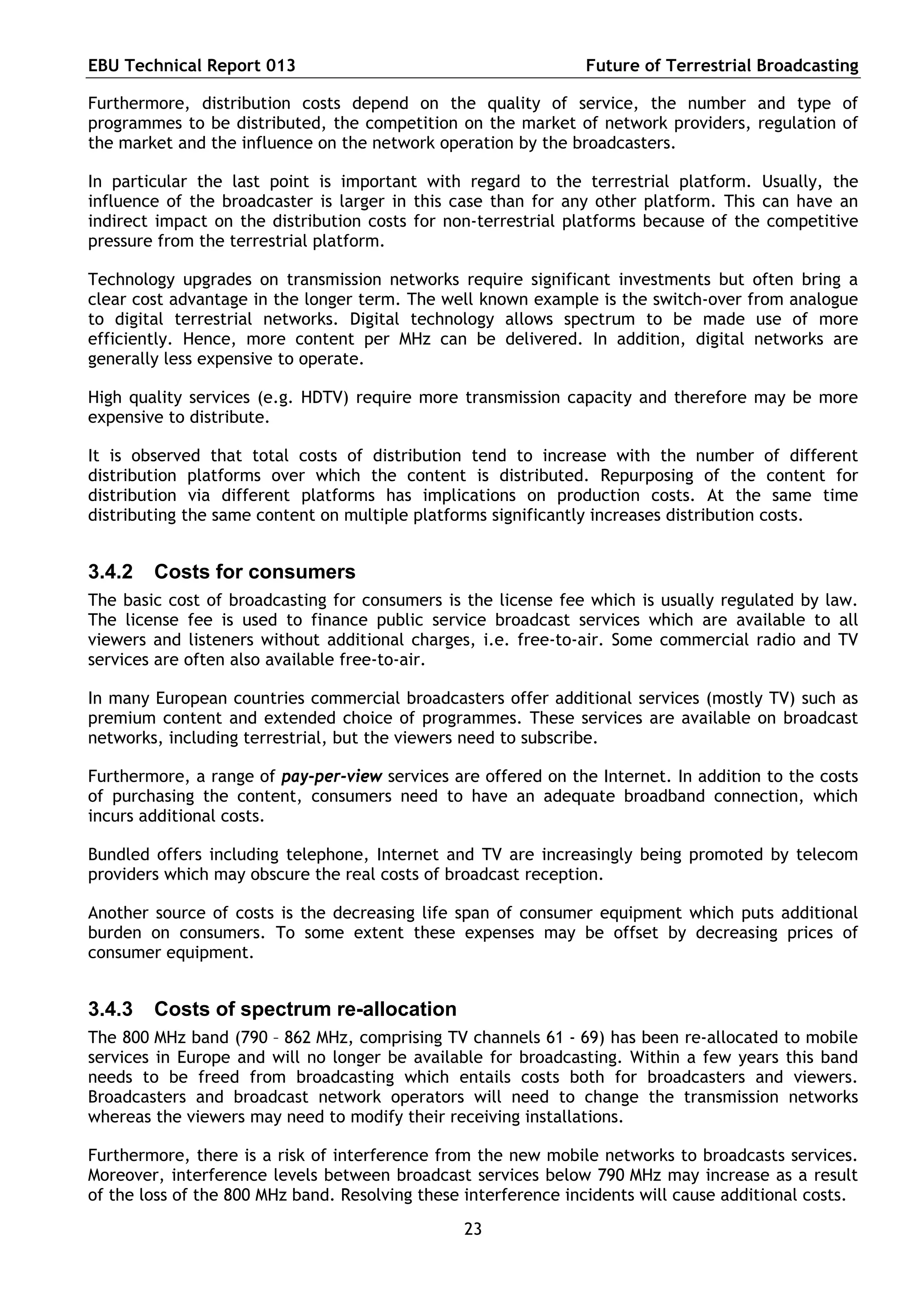 EBU Technical Report 013                                        Future of Terrestrial Broadcasting

Furthermore, distribution costs depend on the quality of service, the number and type of
programmes to be distributed, the competition on the market of network providers, regulation of
the market and the influence on the network operation by the broadcasters.

In particular the last point is important with regard to the terrestrial platform. Usually, the
influence of the broadcaster is larger in this case than for any other platform. This can have an
indirect impact on the distribution costs for non-terrestrial platforms because of the competitive
pressure from the terrestrial platform.

Technology upgrades on transmission networks require significant investments but often bring a
clear cost advantage in the longer term. The well known example is the switch-over from analogue
to digital terrestrial networks. Digital technology allows spectrum to be made use of more
efficiently. Hence, more content per MHz can be delivered. In addition, digital networks are
generally less expensive to operate.

High quality services (e.g. HDTV) require more transmission capacity and therefore may be more
expensive to distribute.

It is observed that total costs of distribution tend to increase with the number of different
distribution platforms over which the content is distributed. Repurposing of the content for
distribution via different platforms has implications on production costs. At the same time
distributing the same content on multiple platforms significantly increases distribution costs.


3.4.2   Costs for consumers
The basic cost of broadcasting for consumers is the license fee which is usually regulated by law.
The license fee is used to finance public service broadcast services which are available to all
viewers and listeners without additional charges, i.e. free-to-air. Some commercial radio and TV
services are often also available free-to-air.

In many European countries commercial broadcasters offer additional services (mostly TV) such as
premium content and extended choice of programmes. These services are available on broadcast
networks, including terrestrial, but the viewers need to subscribe.

Furthermore, a range of pay-per-view services are offered on the Internet. In addition to the costs
of purchasing the content, consumers need to have an adequate broadband connection, which
incurs additional costs.

Bundled offers including telephone, Internet and TV are increasingly being promoted by telecom
providers which may obscure the real costs of broadcast reception.

Another source of costs is the decreasing life span of consumer equipment which puts additional
burden on consumers. To some extent these expenses may be offset by decreasing prices of
consumer equipment.


3.4.3   Costs of spectrum re-allocation
The 800 MHz band (790 – 862 MHz, comprising TV channels 61 - 69) has been re-allocated to mobile
services in Europe and will no longer be available for broadcasting. Within a few years this band
needs to be freed from broadcasting which entails costs both for broadcasters and viewers.
Broadcasters and broadcast network operators will need to change the transmission networks
whereas the viewers may need to modify their receiving installations.

Furthermore, there is a risk of interference from the new mobile networks to broadcasts services.
Moreover, interference levels between broadcast services below 790 MHz may increase as a result
of the loss of the 800 MHz band. Resolving these interference incidents will cause additional costs.

                                                23
 