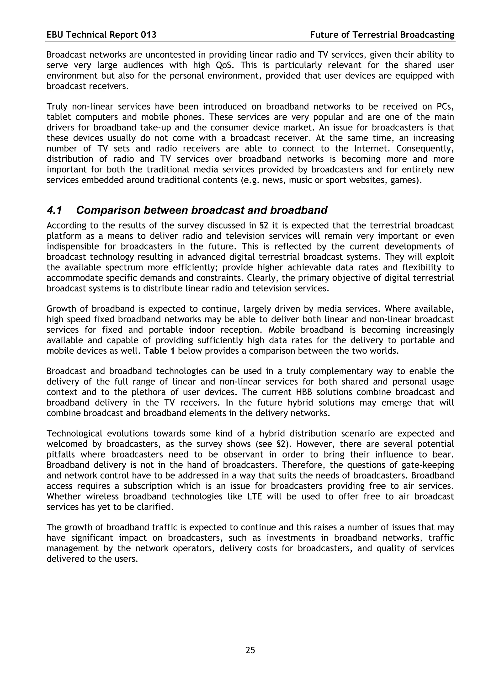 EBU Technical Report 013                                        Future of Terrestrial Broadcasting

Broadcast networks are uncontested in providing linear radio and TV services, given their ability to
serve very large audiences with high QoS. This is particularly relevant for the shared user
environment but also for the personal environment, provided that user devices are equipped with
broadcast receivers.

Truly non-linear services have been introduced on broadband networks to be received on PCs,
tablet computers and mobile phones. These services are very popular and are one of the main
drivers for broadband take-up and the consumer device market. An issue for broadcasters is that
these devices usually do not come with a broadcast receiver. At the same time, an increasing
number of TV sets and radio receivers are able to connect to the Internet. Consequently,
distribution of radio and TV services over broadband networks is becoming more and more
important for both the traditional media services provided by broadcasters and for entirely new
services embedded around traditional contents (e.g. news, music or sport websites, games).


4.1    Comparison between broadcast and broadband
According to the results of the survey discussed in §2 it is expected that the terrestrial broadcast
platform as a means to deliver radio and television services will remain very important or even
indispensible for broadcasters in the future. This is reflected by the current developments of
broadcast technology resulting in advanced digital terrestrial broadcast systems. They will exploit
the available spectrum more efficiently; provide higher achievable data rates and flexibility to
accommodate specific demands and constraints. Clearly, the primary objective of digital terrestrial
broadcast systems is to distribute linear radio and television services.

Growth of broadband is expected to continue, largely driven by media services. Where available,
high speed fixed broadband networks may be able to deliver both linear and non-linear broadcast
services for fixed and portable indoor reception. Mobile broadband is becoming increasingly
available and capable of providing sufficiently high data rates for the delivery to portable and
mobile devices as well. Table 1 below provides a comparison between the two worlds.

Broadcast and broadband technologies can be used in a truly complementary way to enable the
delivery of the full range of linear and non-linear services for both shared and personal usage
context and to the plethora of user devices. The current HBB solutions combine broadcast and
broadband delivery in the TV receivers. In the future hybrid solutions may emerge that will
combine broadcast and broadband elements in the delivery networks.

Technological evolutions towards some kind of a hybrid distribution scenario are expected and
welcomed by broadcasters, as the survey shows (see §2). However, there are several potential
pitfalls where broadcasters need to be observant in order to bring their influence to bear.
Broadband delivery is not in the hand of broadcasters. Therefore, the questions of gate-keeping
and network control have to be addressed in a way that suits the needs of broadcasters. Broadband
access requires a subscription which is an issue for broadcasters providing free to air services.
Whether wireless broadband technologies like LTE will be used to offer free to air broadcast
services has yet to be clarified.

The growth of broadband traffic is expected to continue and this raises a number of issues that may
have significant impact on broadcasters, such as investments in broadband networks, traffic
management by the network operators, delivery costs for broadcasters, and quality of services
delivered to the users.




                                                25
 