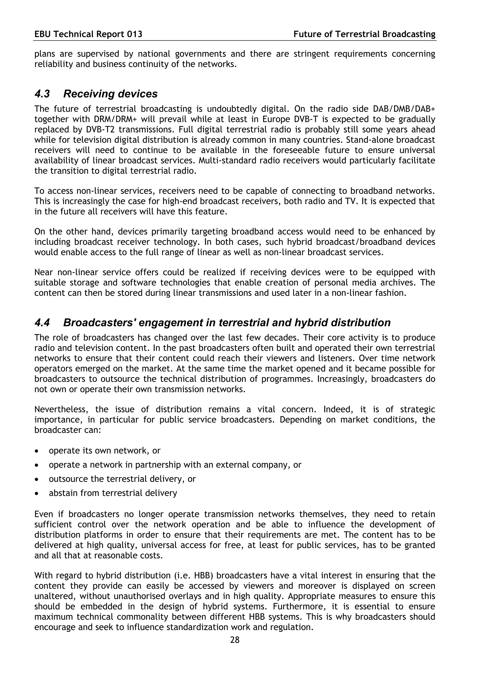 EBU Technical Report 013                                          Future of Terrestrial Broadcasting

plans are supervised by national governments and there are stringent requirements concerning
reliability and business continuity of the networks.


4.3    Receiving devices
The future of terrestrial broadcasting is undoubtedly digital. On the radio side DAB/DMB/DAB+
together with DRM/DRM+ will prevail while at least in Europe DVB-T is expected to be gradually
replaced by DVB-T2 transmissions. Full digital terrestrial radio is probably still some years ahead
while for television digital distribution is already common in many countries. Stand-alone broadcast
receivers will need to continue to be available in the foreseeable future to ensure universal
availability of linear broadcast services. Multi-standard radio receivers would particularly facilitate
the transition to digital terrestrial radio.

To access non-linear services, receivers need to be capable of connecting to broadband networks.
This is increasingly the case for high-end broadcast receivers, both radio and TV. It is expected that
in the future all receivers will have this feature.

On the other hand, devices primarily targeting broadband access would need to be enhanced by
including broadcast receiver technology. In both cases, such hybrid broadcast/broadband devices
would enable access to the full range of linear as well as non-linear broadcast services.

Near non-linear service offers could be realized if receiving devices were to be equipped with
suitable storage and software technologies that enable creation of personal media archives. The
content can then be stored during linear transmissions and used later in a non-linear fashion.


4.4    Broadcasters' engagement in terrestrial and hybrid distribution
The role of broadcasters has changed over the last few decades. Their core activity is to produce
radio and television content. In the past broadcasters often built and operated their own terrestrial
networks to ensure that their content could reach their viewers and listeners. Over time network
operators emerged on the market. At the same time the market opened and it became possible for
broadcasters to outsource the technical distribution of programmes. Increasingly, broadcasters do
not own or operate their own transmission networks.

Nevertheless, the issue of distribution remains a vital concern. Indeed, it is of strategic
importance, in particular for public service broadcasters. Depending on market conditions, the
broadcaster can:

   operate its own network, or
   operate a network in partnership with an external company, or
   outsource the terrestrial delivery, or
   abstain from terrestrial delivery

Even if broadcasters no longer operate transmission networks themselves, they need to retain
sufficient control over the network operation and be able to influence the development of
distribution platforms in order to ensure that their requirements are met. The content has to be
delivered at high quality, universal access for free, at least for public services, has to be granted
and all that at reasonable costs.

With regard to hybrid distribution (i.e. HBB) broadcasters have a vital interest in ensuring that the
content they provide can easily be accessed by viewers and moreover is displayed on screen
unaltered, without unauthorised overlays and in high quality. Appropriate measures to ensure this
should be embedded in the design of hybrid systems. Furthermore, it is essential to ensure
maximum technical commonality between different HBB systems. This is why broadcasters should
encourage and seek to influence standardization work and regulation.
                                                 28
 