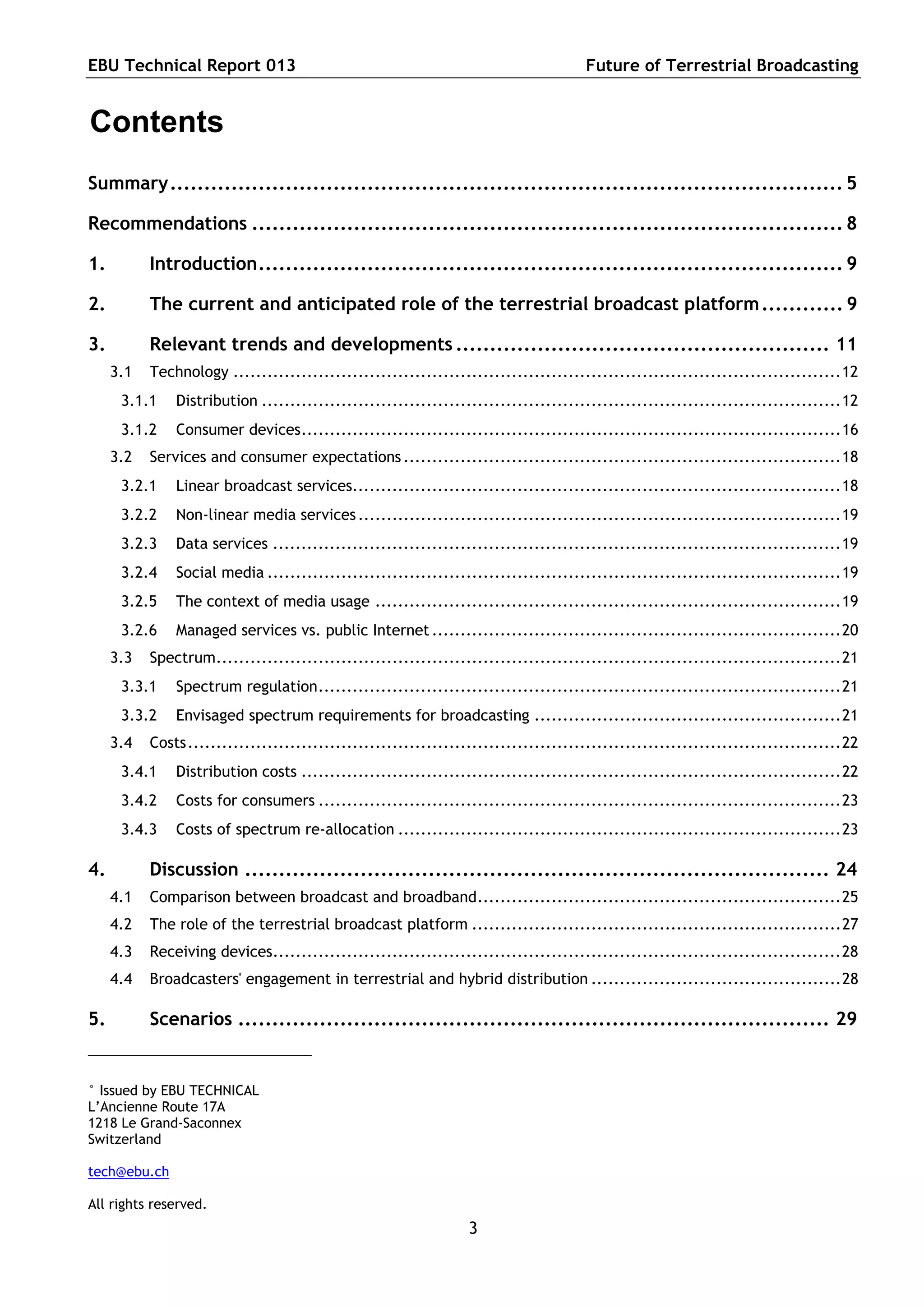 EBU Technical Report 013                                                              Future of Terrestrial Broadcasting


Contents
Summary................................................................................................... 5

Recommendations ....................................................................................... 8

1.         Introduction...................................................................................... 9

2.         The current and anticipated role of the terrestrial broadcast platform ............ 9

3.         Relevant trends and developments ....................................................... 11
     3.1   Technology ...........................................................................................................12
      3.1.1    Distribution ......................................................................................................12
      3.1.2    Consumer devices...............................................................................................16
     3.2   Services and consumer expectations .............................................................................18
      3.2.1    Linear broadcast services......................................................................................18
      3.2.2    Non-linear media services .....................................................................................19
      3.2.3    Data services ....................................................................................................19
      3.2.4    Social media .....................................................................................................19
      3.2.5    The context of media usage ..................................................................................19
      3.2.6    Managed services vs. public Internet ........................................................................20
     3.3   Spectrum..............................................................................................................21
      3.3.1    Spectrum regulation............................................................................................21
      3.3.2    Envisaged spectrum requirements for broadcasting ......................................................21
     3.4   Costs...................................................................................................................22
      3.4.1    Distribution costs ...............................................................................................22
      3.4.2    Costs for consumers ............................................................................................23
      3.4.3    Costs of spectrum re-allocation ..............................................................................23

4.         Discussion ...................................................................................... 24
     4.1   Comparison between broadcast and broadband................................................................25
     4.2   The role of the terrestrial broadcast platform .................................................................27
     4.3   Receiving devices....................................................................................................28
     4.4   Broadcasters' engagement in terrestrial and hybrid distribution ............................................28

5.         Scenarios ....................................................................................... 29


° Issued by EBU TECHNICAL
L’Ancienne Route 17A
1218 Le Grand-Saconnex
Switzerland

tech@ebu.ch

All rights reserved.
                                                                 3
 