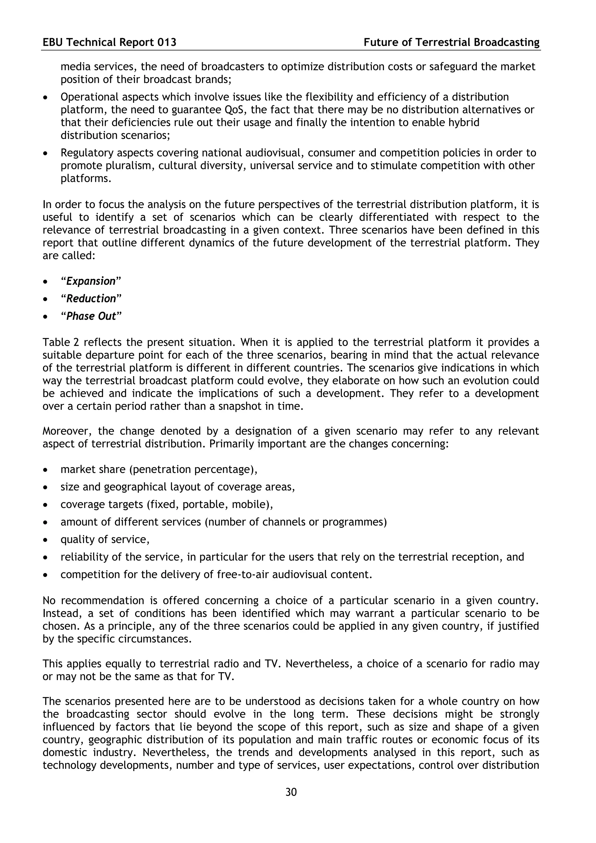 EBU Technical Report 013                                            Future of Terrestrial Broadcasting

    media services, the need of broadcasters to optimize distribution costs or safeguard the market
    position of their broadcast brands;
   Operational aspects which involve issues like the flexibility and efficiency of a distribution
    platform, the need to guarantee QoS, the fact that there may be no distribution alternatives or
    that their deficiencies rule out their usage and finally the intention to enable hybrid
    distribution scenarios;
   Regulatory aspects covering national audiovisual, consumer and competition policies in order to
    promote pluralism, cultural diversity, universal service and to stimulate competition with other
    platforms.

In order to focus the analysis on the future perspectives of the terrestrial distribution platform, it is
useful to identify a set of scenarios which can be clearly differentiated with respect to the
relevance of terrestrial broadcasting in a given context. Three scenarios have been defined in this
report that outline different dynamics of the future development of the terrestrial platform. They
are called:

   “Expansion”
   “Reduction”
   “Phase Out”

Table 2 reflects the present situation. When it is applied to the terrestrial platform it provides a
suitable departure point for each of the three scenarios, bearing in mind that the actual relevance
of the terrestrial platform is different in different countries. The scenarios give indications in which
way the terrestrial broadcast platform could evolve, they elaborate on how such an evolution could
be achieved and indicate the implications of such a development. They refer to a development
over a certain period rather than a snapshot in time.

Moreover, the change denoted by a designation of a given scenario may refer to any relevant
aspect of terrestrial distribution. Primarily important are the changes concerning:

   market share (penetration percentage),
   size and geographical layout of coverage areas,
   coverage targets (fixed, portable, mobile),
   amount of different services (number of channels or programmes)
   quality of service,
   reliability of the service, in particular for the users that rely on the terrestrial reception, and
   competition for the delivery of free-to-air audiovisual content.

No recommendation is offered concerning a choice of a particular scenario in a given country.
Instead, a set of conditions has been identified which may warrant a particular scenario to be
chosen. As a principle, any of the three scenarios could be applied in any given country, if justified
by the specific circumstances.

This applies equally to terrestrial radio and TV. Nevertheless, a choice of a scenario for radio may
or may not be the same as that for TV.

The scenarios presented here are to be understood as decisions taken for a whole country on how
the broadcasting sector should evolve in the long term. These decisions might be strongly
influenced by factors that lie beyond the scope of this report, such as size and shape of a given
country, geographic distribution of its population and main traffic routes or economic focus of its
domestic industry. Nevertheless, the trends and developments analysed in this report, such as
technology developments, number and type of services, user expectations, control over distribution

                                                   30
 