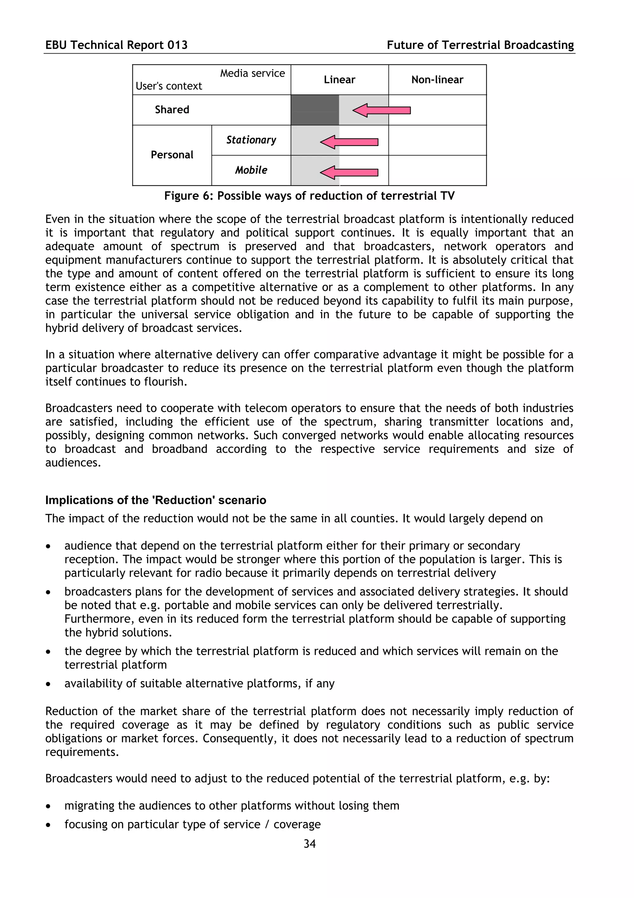 EBU Technical Report 013                                         Future of Terrestrial Broadcasting

                                   Media service
                                                        Linear        Non-linear
                  User's context

                      Shared

                                    Stationary
                     Personal
                                      Mobile

                       Figure 6: Possible ways of reduction of terrestrial TV
Even in the situation where the scope of the terrestrial broadcast platform is intentionally reduced
it is important that regulatory and political support continues. It is equally important that an
adequate amount of spectrum is preserved and that broadcasters, network operators and
equipment manufacturers continue to support the terrestrial platform. It is absolutely critical that
the type and amount of content offered on the terrestrial platform is sufficient to ensure its long
term existence either as a competitive alternative or as a complement to other platforms. In any
case the terrestrial platform should not be reduced beyond its capability to fulfil its main purpose,
in particular the universal service obligation and in the future to be capable of supporting the
hybrid delivery of broadcast services.

In a situation where alternative delivery can offer comparative advantage it might be possible for a
particular broadcaster to reduce its presence on the terrestrial platform even though the platform
itself continues to flourish.

Broadcasters need to cooperate with telecom operators to ensure that the needs of both industries
are satisfied, including the efficient use of the spectrum, sharing transmitter locations and,
possibly, designing common networks. Such converged networks would enable allocating resources
to broadcast and broadband according to the respective service requirements and size of
audiences.


Implications of the 'Reduction' scenario
The impact of the reduction would not be the same in all counties. It would largely depend on

   audience that depend on the terrestrial platform either for their primary or secondary
    reception. The impact would be stronger where this portion of the population is larger. This is
    particularly relevant for radio because it primarily depends on terrestrial delivery
   broadcasters plans for the development of services and associated delivery strategies. It should
    be noted that e.g. portable and mobile services can only be delivered terrestrially.
    Furthermore, even in its reduced form the terrestrial platform should be capable of supporting
    the hybrid solutions.
   the degree by which the terrestrial platform is reduced and which services will remain on the
    terrestrial platform
   availability of suitable alternative platforms, if any

Reduction of the market share of the terrestrial platform does not necessarily imply reduction of
the required coverage as it may be defined by regulatory conditions such as public service
obligations or market forces. Consequently, it does not necessarily lead to a reduction of spectrum
requirements.

Broadcasters would need to adjust to the reduced potential of the terrestrial platform, e.g. by:

   migrating the audiences to other platforms without losing them
   focusing on particular type of service / coverage
                                                   34
 