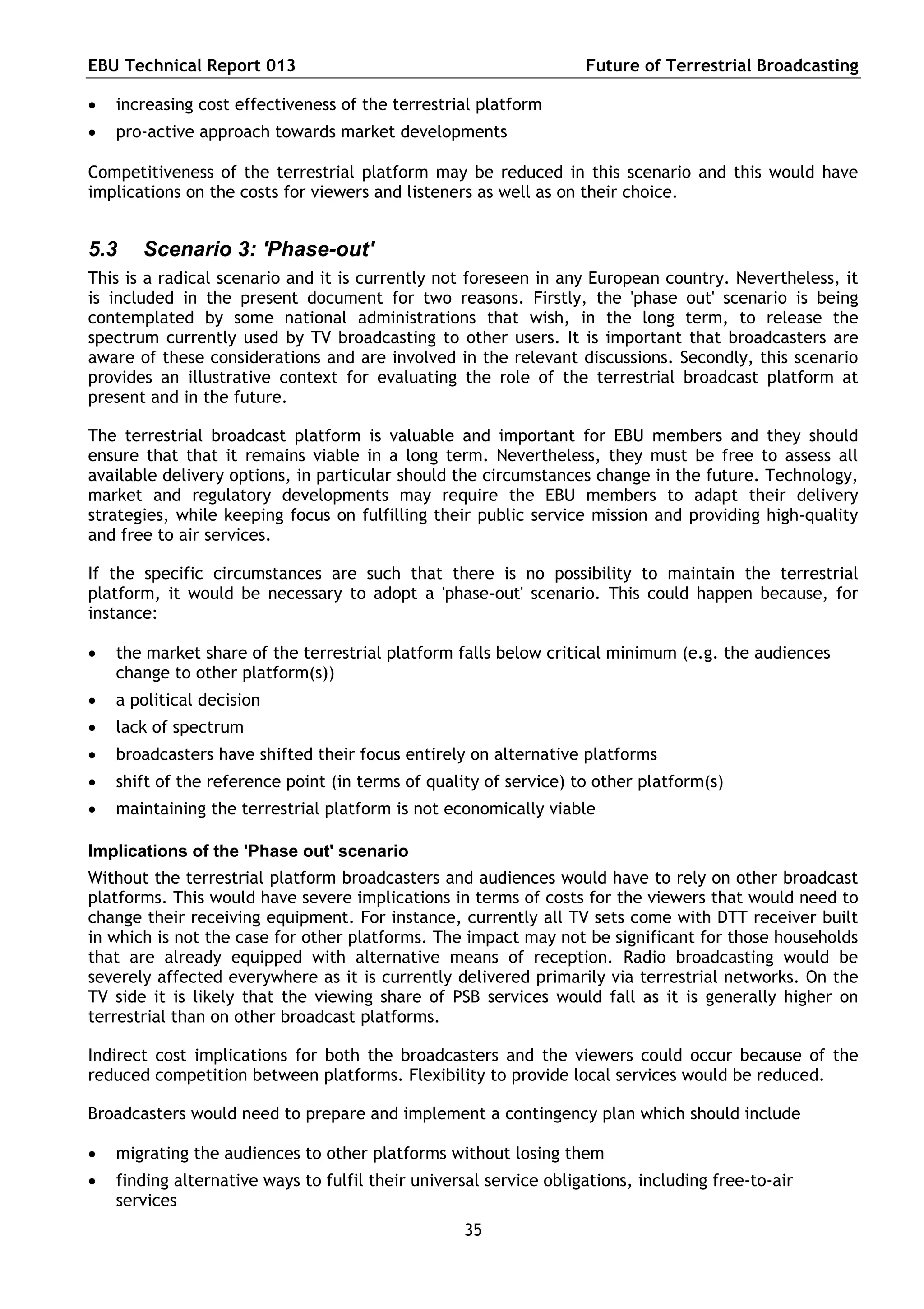 EBU Technical Report 013                                            Future of Terrestrial Broadcasting

   increasing cost effectiveness of the terrestrial platform
   pro-active approach towards market developments

Competitiveness of the terrestrial platform may be reduced in this scenario and this would have
implications on the costs for viewers and listeners as well as on their choice.


5.3    Scenario 3: 'Phase-out'
This is a radical scenario and it is currently not foreseen in any European country. Nevertheless, it
is included in the present document for two reasons. Firstly, the 'phase out' scenario is being
contemplated by some national administrations that wish, in the long term, to release the
spectrum currently used by TV broadcasting to other users. It is important that broadcasters are
aware of these considerations and are involved in the relevant discussions. Secondly, this scenario
provides an illustrative context for evaluating the role of the terrestrial broadcast platform at
present and in the future.

The terrestrial broadcast platform is valuable and important for EBU members and they should
ensure that that it remains viable in a long term. Nevertheless, they must be free to assess all
available delivery options, in particular should the circumstances change in the future. Technology,
market and regulatory developments may require the EBU members to adapt their delivery
strategies, while keeping focus on fulfilling their public service mission and providing high-quality
and free to air services.

If the specific circumstances are such that there is no possibility to maintain the terrestrial
platform, it would be necessary to adopt a 'phase-out' scenario. This could happen because, for
instance:

   the market share of the terrestrial platform falls below critical minimum (e.g. the audiences
    change to other platform(s))
   a political decision
   lack of spectrum
   broadcasters have shifted their focus entirely on alternative platforms
   shift of the reference point (in terms of quality of service) to other platform(s)
   maintaining the terrestrial platform is not economically viable

Implications of the 'Phase out' scenario
Without the terrestrial platform broadcasters and audiences would have to rely on other broadcast
platforms. This would have severe implications in terms of costs for the viewers that would need to
change their receiving equipment. For instance, currently all TV sets come with DTT receiver built
in which is not the case for other platforms. The impact may not be significant for those households
that are already equipped with alternative means of reception. Radio broadcasting would be
severely affected everywhere as it is currently delivered primarily via terrestrial networks. On the
TV side it is likely that the viewing share of PSB services would fall as it is generally higher on
terrestrial than on other broadcast platforms.

Indirect cost implications for both the broadcasters and the viewers could occur because of the
reduced competition between platforms. Flexibility to provide local services would be reduced.

Broadcasters would need to prepare and implement a contingency plan which should include

   migrating the audiences to other platforms without losing them
   finding alternative ways to fulfil their universal service obligations, including free-to-air
    services
                                                   35
 