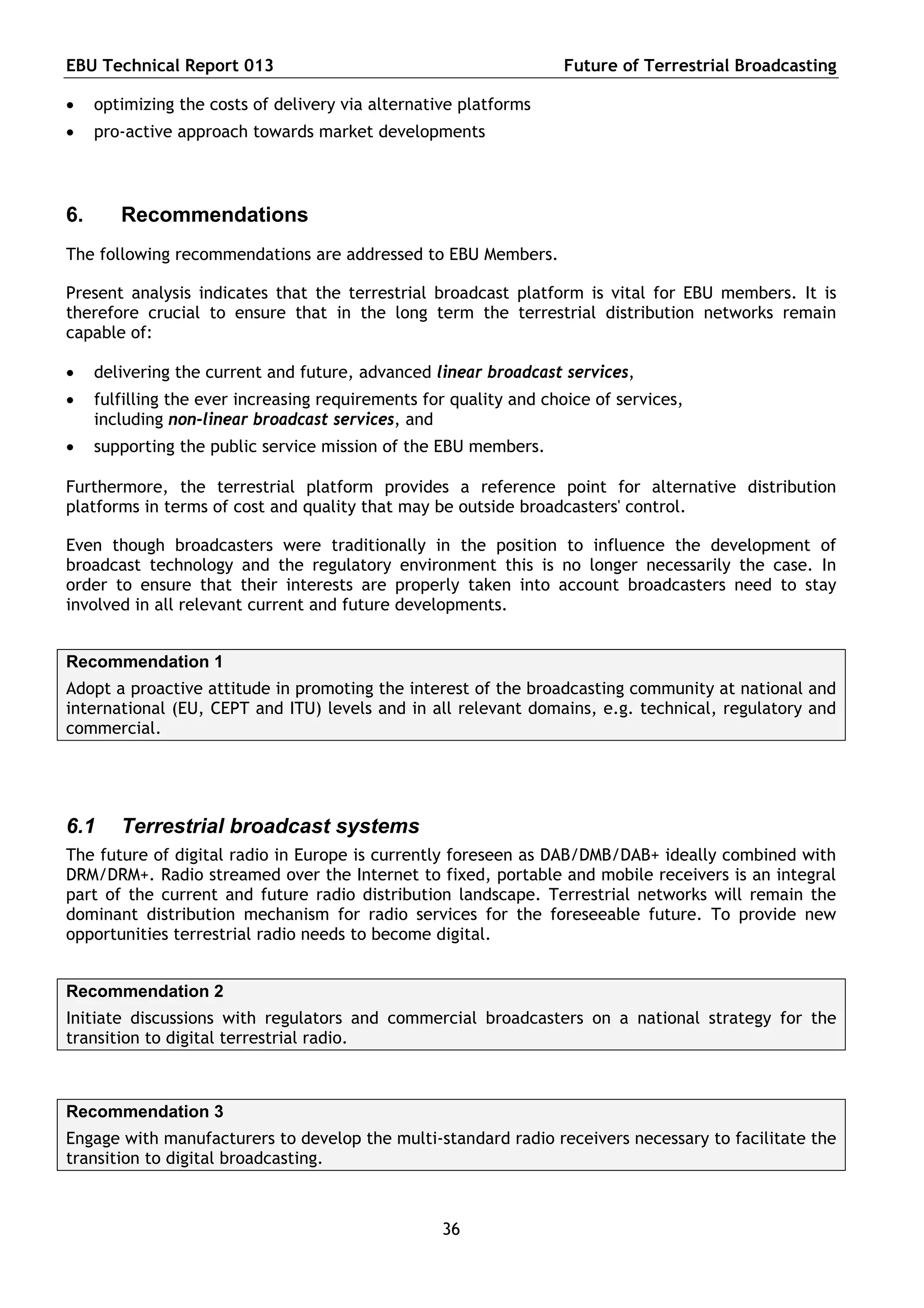 EBU Technical Report 013                                           Future of Terrestrial Broadcasting

    optimizing the costs of delivery via alternative platforms
    pro-active approach towards market developments



6.      Recommendations
The following recommendations are addressed to EBU Members.

Present analysis indicates that the terrestrial broadcast platform is vital for EBU members. It is
therefore crucial to ensure that in the long term the terrestrial distribution networks remain
capable of:

    delivering the current and future, advanced linear broadcast services,
    fulfilling the ever increasing requirements for quality and choice of services,
     including non-linear broadcast services, and
    supporting the public service mission of the EBU members.

Furthermore, the terrestrial platform provides a reference point for alternative distribution
platforms in terms of cost and quality that may be outside broadcasters' control.

Even though broadcasters were traditionally in the position to influence the development of
broadcast technology and the regulatory environment this is no longer necessarily the case. In
order to ensure that their interests are properly taken into account broadcasters need to stay
involved in all relevant current and future developments.


Recommendation 1
Adopt a proactive attitude in promoting the interest of the broadcasting community at national and
international (EU, CEPT and ITU) levels and in all relevant domains, e.g. technical, regulatory and
commercial.




6.1     Terrestrial broadcast systems
The future of digital radio in Europe is currently foreseen as DAB/DMB/DAB+ ideally combined with
DRM/DRM+. Radio streamed over the Internet to fixed, portable and mobile receivers is an integral
part of the current and future radio distribution landscape. Terrestrial networks will remain the
dominant distribution mechanism for radio services for the foreseeable future. To provide new
opportunities terrestrial radio needs to become digital.


Recommendation 2
Initiate discussions with regulators and commercial broadcasters on a national strategy for the
transition to digital terrestrial radio.



Recommendation 3
Engage with manufacturers to develop the multi-standard radio receivers necessary to facilitate the
transition to digital broadcasting.



                                                   36
 