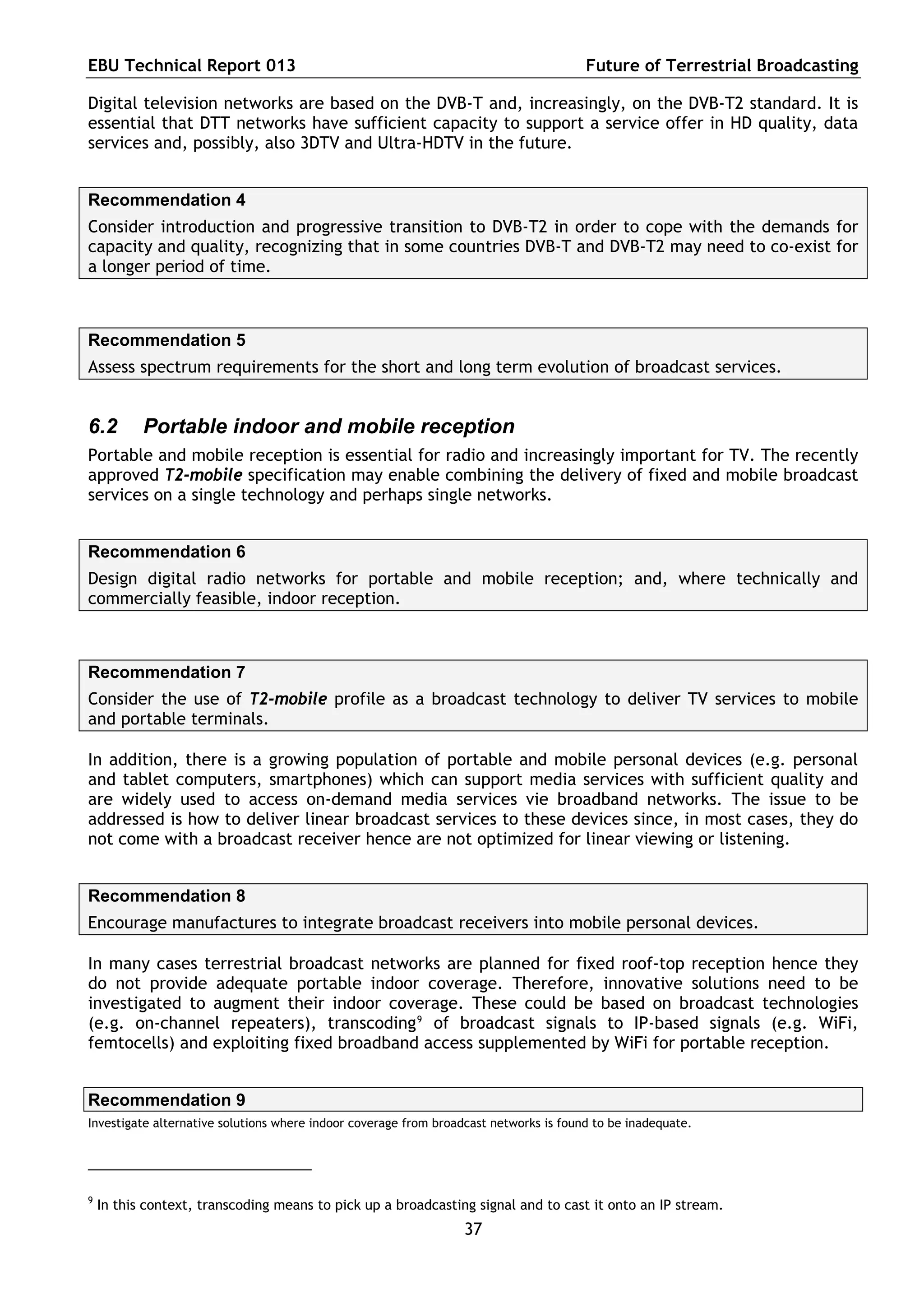 EBU Technical Report 013                                                               Future of Terrestrial Broadcasting

Digital television networks are based on the DVB-T and, increasingly, on the DVB-T2 standard. It is
essential that DTT networks have sufficient capacity to support a service offer in HD quality, data
services and, possibly, also 3DTV and Ultra-HDTV in the future.


Recommendation 4
Consider introduction and progressive transition to DVB-T2 in order to cope with the demands for
capacity and quality, recognizing that in some countries DVB-T and DVB-T2 may need to co-exist for
a longer period of time.



Recommendation 5
Assess spectrum requirements for the short and long term evolution of broadcast services.


6.2        Portable indoor and mobile reception
Portable and mobile reception is essential for radio and increasingly important for TV. The recently
approved T2-mobile specification may enable combining the delivery of fixed and mobile broadcast
services on a single technology and perhaps single networks.


Recommendation 6
Design digital radio networks for portable and mobile reception; and, where technically and
commercially feasible, indoor reception.



Recommendation 7
Consider the use of T2-mobile profile as a broadcast technology to deliver TV services to mobile
and portable terminals.

In addition, there is a growing population of portable and mobile personal devices (e.g. personal
and tablet computers, smartphones) which can support media services with sufficient quality and
are widely used to access on-demand media services vie broadband networks. The issue to be
addressed is how to deliver linear broadcast services to these devices since, in most cases, they do
not come with a broadcast receiver hence are not optimized for linear viewing or listening.


Recommendation 8
Encourage manufactures to integrate broadcast receivers into mobile personal devices.

In many cases terrestrial broadcast networks are planned for fixed roof-top reception hence they
do not provide adequate portable indoor coverage. Therefore, innovative solutions need to be
investigated to augment their indoor coverage. These could be based on broadcast technologies
(e.g. on-channel repeaters), transcoding 9 of broadcast signals to IP-based signals (e.g. WiFi,
femtocells) and exploiting fixed broadband access supplemented by WiFi for portable reception.


Recommendation 9
Investigate alternative solutions where indoor coverage from broadcast networks is found to be inadequate.




9
    In this context, transcoding means to pick up a broadcasting signal and to cast it onto an IP stream.
                                                                  37
 