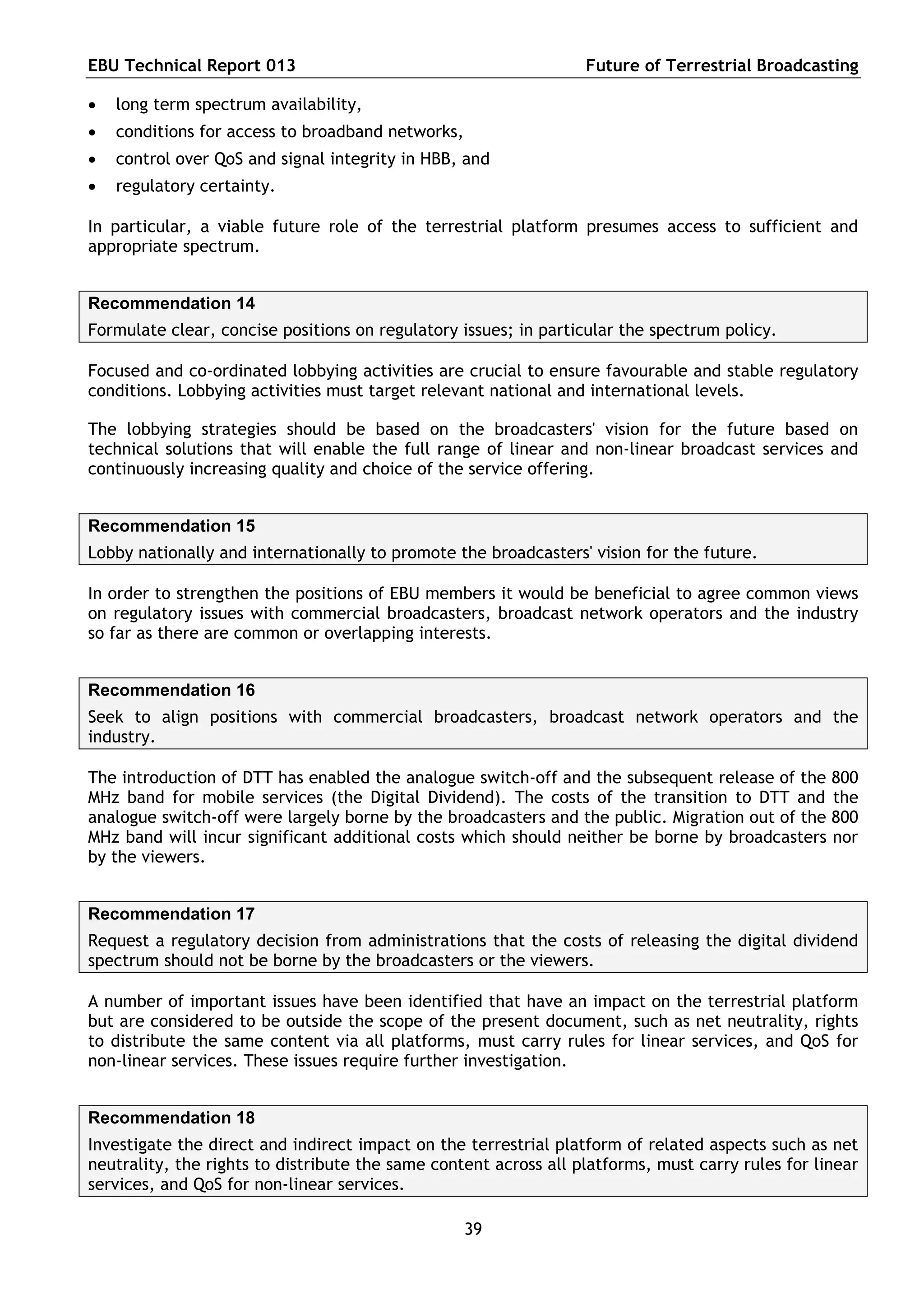 EBU Technical Report 013                                          Future of Terrestrial Broadcasting

   long term spectrum availability,
   conditions for access to broadband networks,
   control over QoS and signal integrity in HBB, and
   regulatory certainty.

In particular, a viable future role of the terrestrial platform presumes access to sufficient and
appropriate spectrum.


Recommendation 14
Formulate clear, concise positions on regulatory issues; in particular the spectrum policy.

Focused and co-ordinated lobbying activities are crucial to ensure favourable and stable regulatory
conditions. Lobbying activities must target relevant national and international levels.

The lobbying strategies should be based on the broadcasters' vision for the future based on
technical solutions that will enable the full range of linear and non-linear broadcast services and
continuously increasing quality and choice of the service offering.


Recommendation 15
Lobby nationally and internationally to promote the broadcasters' vision for the future.

In order to strengthen the positions of EBU members it would be beneficial to agree common views
on regulatory issues with commercial broadcasters, broadcast network operators and the industry
so far as there are common or overlapping interests.


Recommendation 16
Seek to align positions with commercial broadcasters, broadcast network operators and the
industry.

The introduction of DTT has enabled the analogue switch-off and the subsequent release of the 800
MHz band for mobile services (the Digital Dividend). The costs of the transition to DTT and the
analogue switch-off were largely borne by the broadcasters and the public. Migration out of the 800
MHz band will incur significant additional costs which should neither be borne by broadcasters nor
by the viewers.


Recommendation 17
Request a regulatory decision from administrations that the costs of releasing the digital dividend
spectrum should not be borne by the broadcasters or the viewers.

A number of important issues have been identified that have an impact on the terrestrial platform
but are considered to be outside the scope of the present document, such as net neutrality, rights
to distribute the same content via all platforms, must carry rules for linear services, and QoS for
non-linear services. These issues require further investigation.


Recommendation 18
Investigate the direct and indirect impact on the terrestrial platform of related aspects such as net
neutrality, the rights to distribute the same content across all platforms, must carry rules for linear
services, and QoS for non-linear services.

                                                   39
 