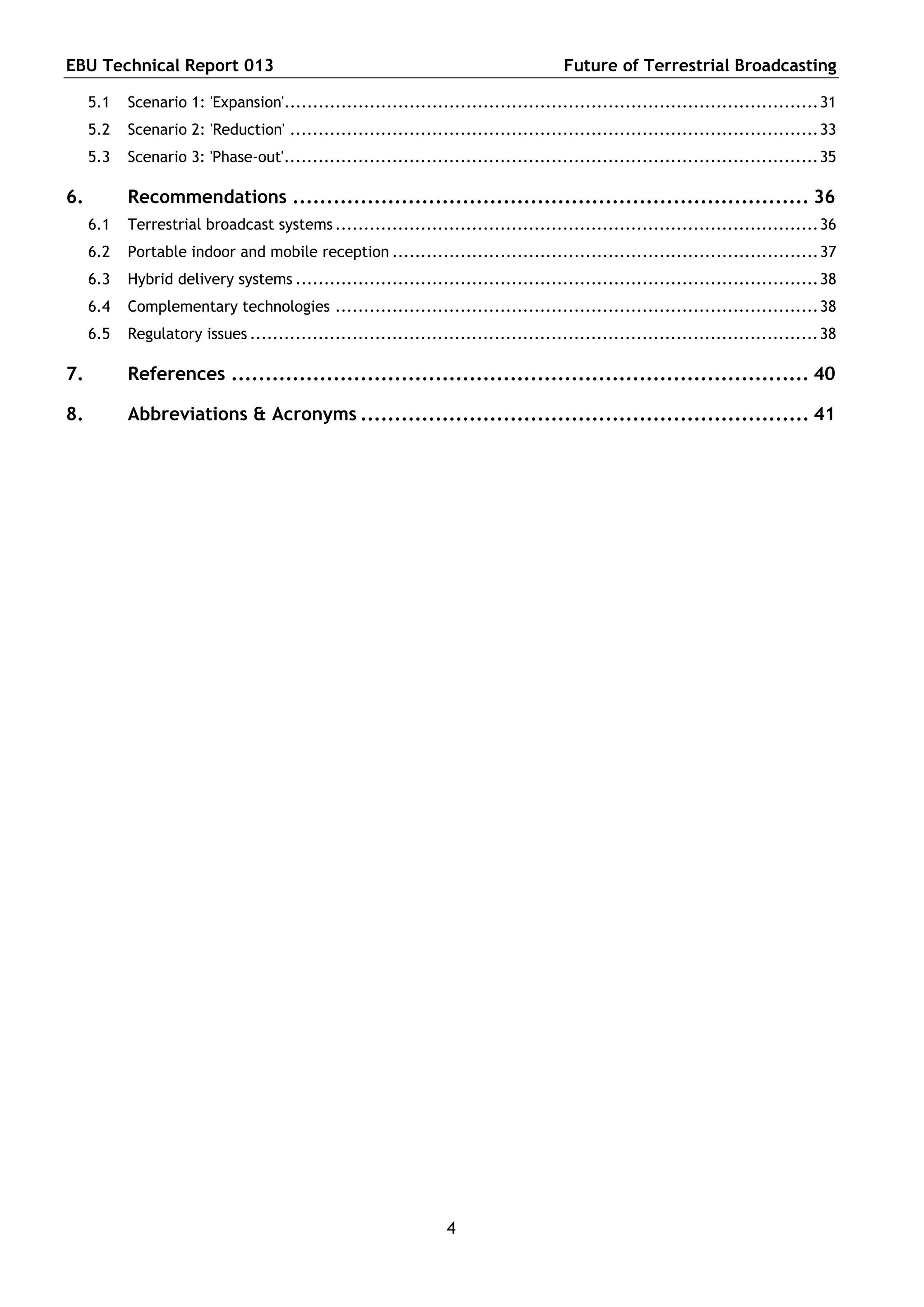 EBU Technical Report 013                                                             Future of Terrestrial Broadcasting

     5.1   Scenario 1: 'Expansion'.............................................................................................. 31
     5.2   Scenario 2: 'Reduction' ............................................................................................. 33
     5.3   Scenario 3: 'Phase-out'.............................................................................................. 35

6.         Recommendations ............................................................................ 36
     6.1   Terrestrial broadcast systems ..................................................................................... 36
     6.2   Portable indoor and mobile reception ........................................................................... 37
     6.3   Hybrid delivery systems ............................................................................................ 38
     6.4   Complementary technologies ..................................................................................... 38
     6.5   Regulatory issues .................................................................................................... 38

7.         References ..................................................................................... 40

8.         Abbreviations & Acronyms .................................................................. 41




                                                                 4
 