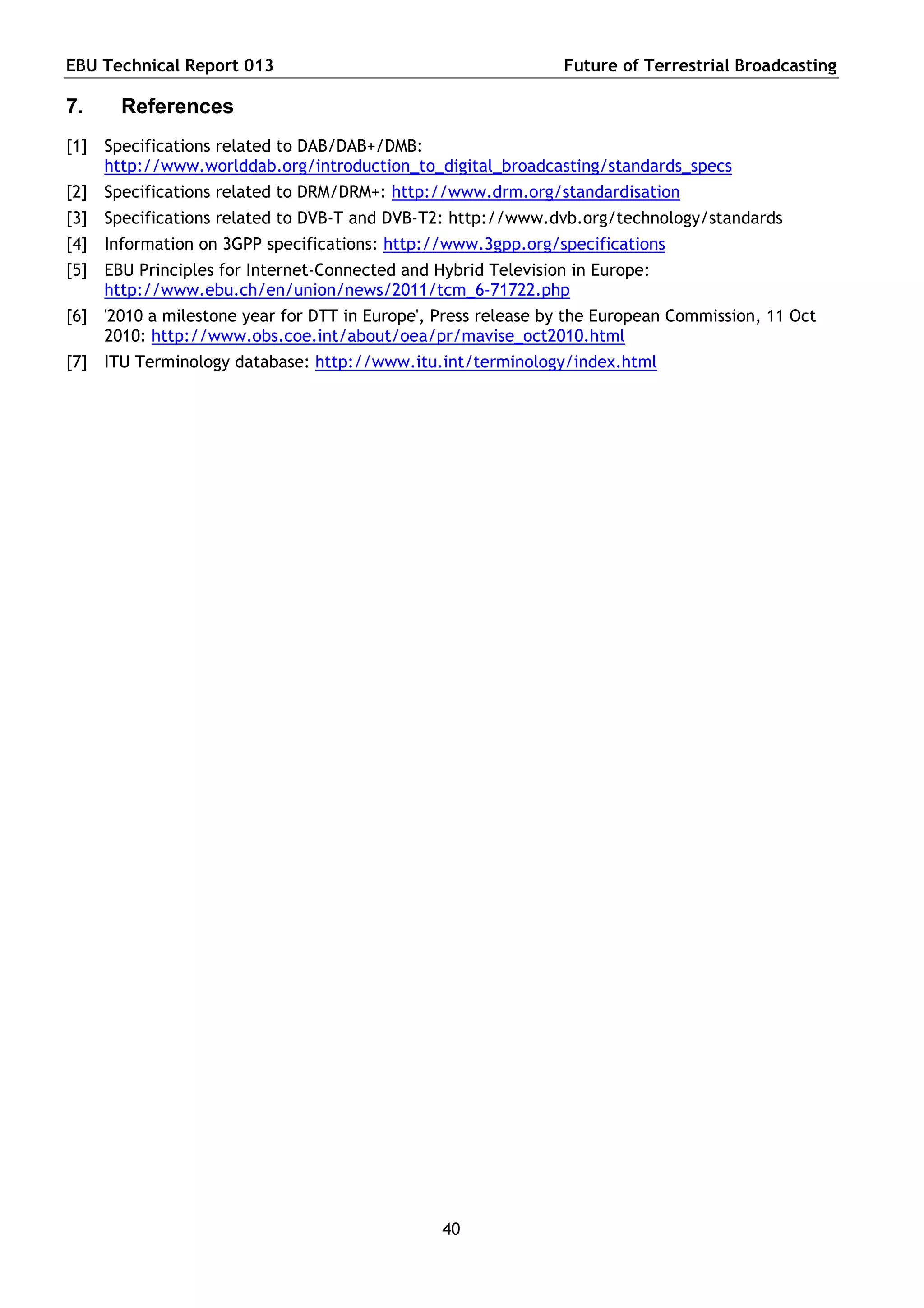 EBU Technical Report 013                                       Future of Terrestrial Broadcasting

7.    References
[1] Specifications related to DAB/DAB+/DMB:
    http://www.worlddab.org/introduction_to_digital_broadcasting/standards_specs
[2] Specifications related to DRM/DRM+: http://www.drm.org/standardisation
[3] Specifications related to DVB-T and DVB-T2: http://www.dvb.org/technology/standards
[4] Information on 3GPP specifications: http://www.3gpp.org/specifications
[5] EBU Principles for Internet-Connected and Hybrid Television in Europe:
    http://www.ebu.ch/en/union/news/2011/tcm_6-71722.php
[6] '2010 a milestone year for DTT in Europe', Press release by the European Commission, 11 Oct
    2010: http://www.obs.coe.int/about/oea/pr/mavise_oct2010.html
[7] ITU Terminology database: http://www.itu.int/terminology/index.html




                                               40
 