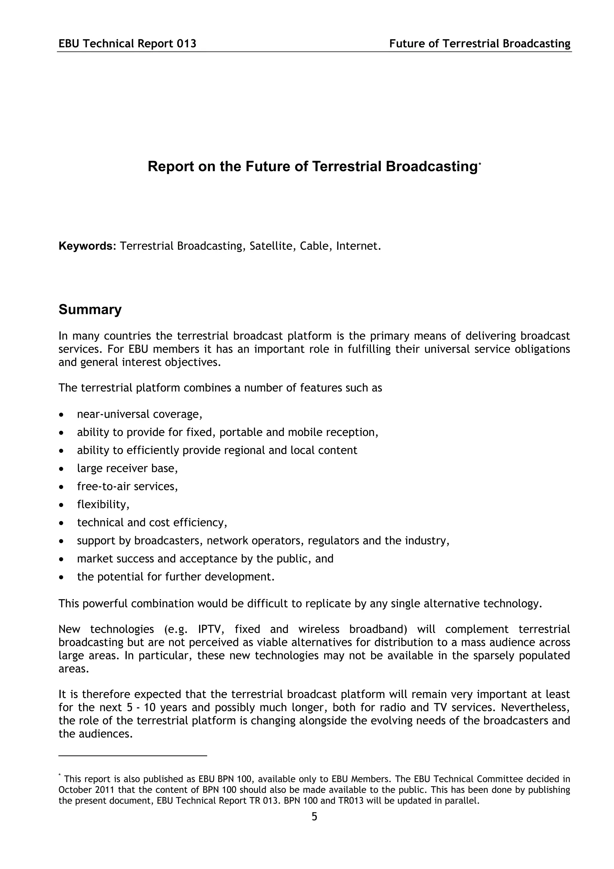 EBU Technical Report 013                                                    Future of Terrestrial Broadcasting




                    Report on the Future of Terrestrial Broadcasting *




Keywords: Terrestrial Broadcasting, Satellite, Cable, Internet.




Summary
In many countries the terrestrial broadcast platform is the primary means of delivering broadcast
services. For EBU members it has an important role in fulfilling their universal service obligations
and general interest objectives.

The terrestrial platform combines a number of features such as

   near-universal coverage,
   ability to provide for fixed, portable and mobile reception,
   ability to efficiently provide regional and local content
   large receiver base,
   free-to-air services,
   flexibility,
   technical and cost efficiency,
   support by broadcasters, network operators, regulators and the industry,
   market success and acceptance by the public, and
   the potential for further development.

This powerful combination would be difficult to replicate by any single alternative technology.

New technologies (e.g. IPTV, fixed and wireless broadband) will complement terrestrial
broadcasting but are not perceived as viable alternatives for distribution to a mass audience across
large areas. In particular, these new technologies may not be available in the sparsely populated
areas.

It is therefore expected that the terrestrial broadcast platform will remain very important at least
for the next 5 - 10 years and possibly much longer, both for radio and TV services. Nevertheless,
the role of the terrestrial platform is changing alongside the evolving needs of the broadcasters and
the audiences.


*
 This report is also published as EBU BPN 100, available only to EBU Members. The EBU Technical Committee decided in
October 2011 that the content of BPN 100 should also be made available to the public. This has been done by publishing
the present document, EBU Technical Report TR 013. BPN 100 and TR013 will be updated in parallel.
                                                          5
 