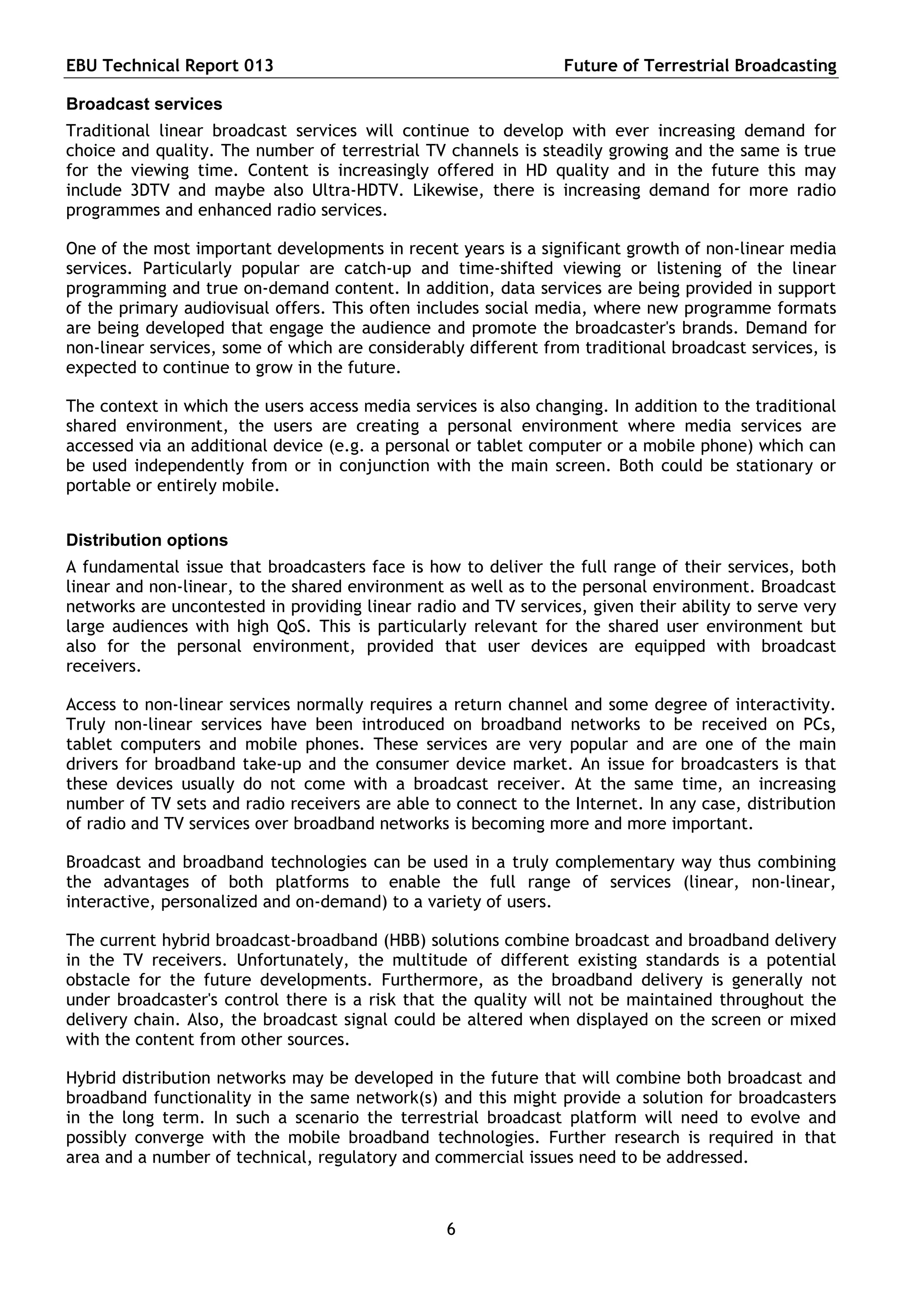 EBU Technical Report 013                                         Future of Terrestrial Broadcasting

Broadcast services
Traditional linear broadcast services will continue to develop with ever increasing demand for
choice and quality. The number of terrestrial TV channels is steadily growing and the same is true
for the viewing time. Content is increasingly offered in HD quality and in the future this may
include 3DTV and maybe also Ultra-HDTV. Likewise, there is increasing demand for more radio
programmes and enhanced radio services.

One of the most important developments in recent years is a significant growth of non-linear media
services. Particularly popular are catch-up and time-shifted viewing or listening of the linear
programming and true on-demand content. In addition, data services are being provided in support
of the primary audiovisual offers. This often includes social media, where new programme formats
are being developed that engage the audience and promote the broadcaster's brands. Demand for
non-linear services, some of which are considerably different from traditional broadcast services, is
expected to continue to grow in the future.

The context in which the users access media services is also changing. In addition to the traditional
shared environment, the users are creating a personal environment where media services are
accessed via an additional device (e.g. a personal or tablet computer or a mobile phone) which can
be used independently from or in conjunction with the main screen. Both could be stationary or
portable or entirely mobile.


Distribution options
A fundamental issue that broadcasters face is how to deliver the full range of their services, both
linear and non-linear, to the shared environment as well as to the personal environment. Broadcast
networks are uncontested in providing linear radio and TV services, given their ability to serve very
large audiences with high QoS. This is particularly relevant for the shared user environment but
also for the personal environment, provided that user devices are equipped with broadcast
receivers.

Access to non-linear services normally requires a return channel and some degree of interactivity.
Truly non-linear services have been introduced on broadband networks to be received on PCs,
tablet computers and mobile phones. These services are very popular and are one of the main
drivers for broadband take-up and the consumer device market. An issue for broadcasters is that
these devices usually do not come with a broadcast receiver. At the same time, an increasing
number of TV sets and radio receivers are able to connect to the Internet. In any case, distribution
of radio and TV services over broadband networks is becoming more and more important.

Broadcast and broadband technologies can be used in a truly complementary way thus combining
the advantages of both platforms to enable the full range of services (linear, non-linear,
interactive, personalized and on-demand) to a variety of users.

The current hybrid broadcast-broadband (HBB) solutions combine broadcast and broadband delivery
in the TV receivers. Unfortunately, the multitude of different existing standards is a potential
obstacle for the future developments. Furthermore, as the broadband delivery is generally not
under broadcaster's control there is a risk that the quality will not be maintained throughout the
delivery chain. Also, the broadcast signal could be altered when displayed on the screen or mixed
with the content from other sources.

Hybrid distribution networks may be developed in the future that will combine both broadcast and
broadband functionality in the same network(s) and this might provide a solution for broadcasters
in the long term. In such a scenario the terrestrial broadcast platform will need to evolve and
possibly converge with the mobile broadband technologies. Further research is required in that
area and a number of technical, regulatory and commercial issues need to be addressed.



                                                 6
 