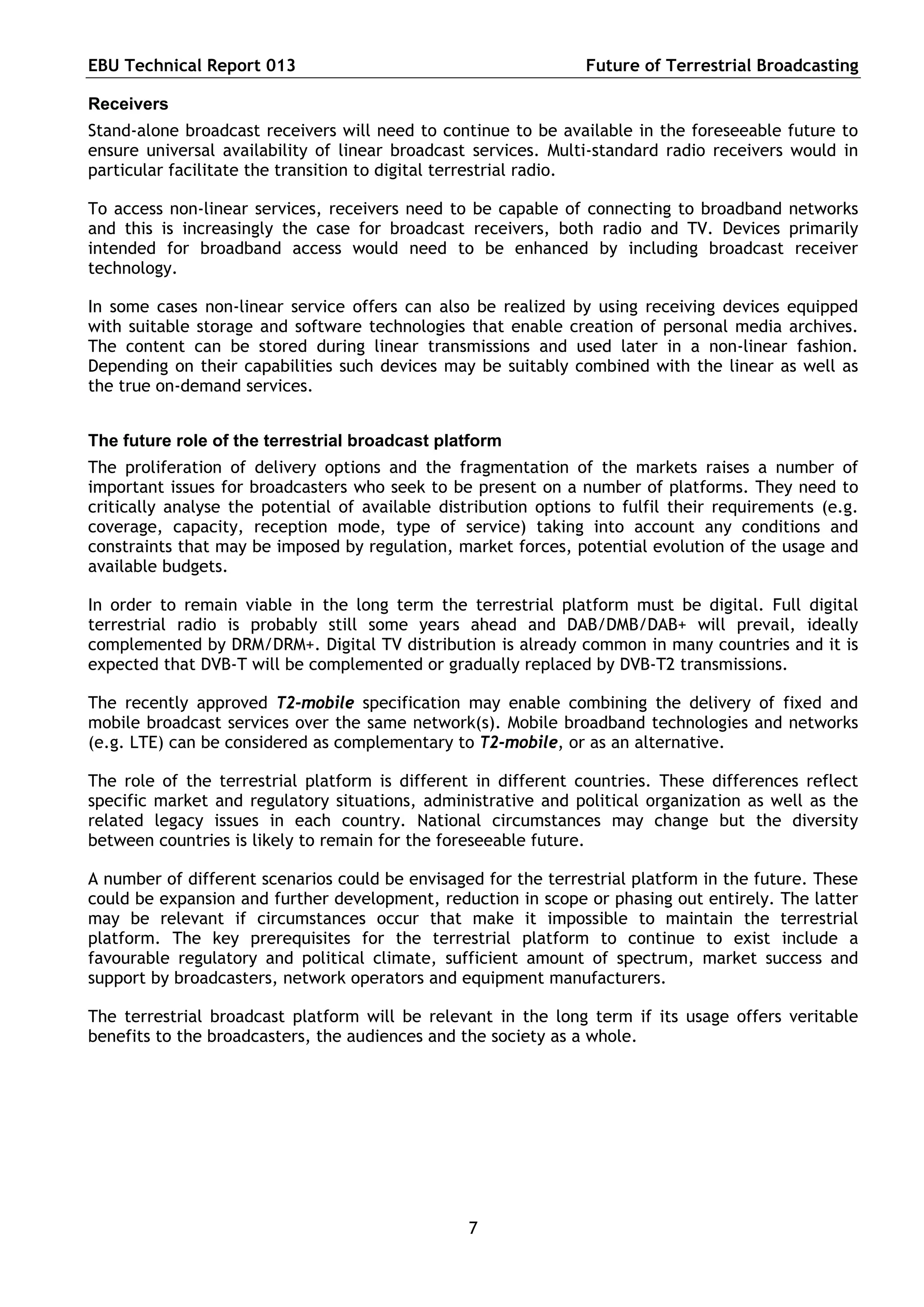 EBU Technical Report 013                                         Future of Terrestrial Broadcasting

Receivers
Stand-alone broadcast receivers will need to continue to be available in the foreseeable future to
ensure universal availability of linear broadcast services. Multi-standard radio receivers would in
particular facilitate the transition to digital terrestrial radio.

To access non-linear services, receivers need to be capable of connecting to broadband networks
and this is increasingly the case for broadcast receivers, both radio and TV. Devices primarily
intended for broadband access would need to be enhanced by including broadcast receiver
technology.

In some cases non-linear service offers can also be realized by using receiving devices equipped
with suitable storage and software technologies that enable creation of personal media archives.
The content can be stored during linear transmissions and used later in a non-linear fashion.
Depending on their capabilities such devices may be suitably combined with the linear as well as
the true on-demand services.


The future role of the terrestrial broadcast platform
The proliferation of delivery options and the fragmentation of the markets raises a number of
important issues for broadcasters who seek to be present on a number of platforms. They need to
critically analyse the potential of available distribution options to fulfil their requirements (e.g.
coverage, capacity, reception mode, type of service) taking into account any conditions and
constraints that may be imposed by regulation, market forces, potential evolution of the usage and
available budgets.

In order to remain viable in the long term the terrestrial platform must be digital. Full digital
terrestrial radio is probably still some years ahead and DAB/DMB/DAB+ will prevail, ideally
complemented by DRM/DRM+. Digital TV distribution is already common in many countries and it is
expected that DVB-T will be complemented or gradually replaced by DVB-T2 transmissions.

The recently approved T2-mobile specification may enable combining the delivery of fixed and
mobile broadcast services over the same network(s). Mobile broadband technologies and networks
(e.g. LTE) can be considered as complementary to T2-mobile, or as an alternative.

The role of the terrestrial platform is different in different countries. These differences reflect
specific market and regulatory situations, administrative and political organization as well as the
related legacy issues in each country. National circumstances may change but the diversity
between countries is likely to remain for the foreseeable future.

A number of different scenarios could be envisaged for the terrestrial platform in the future. These
could be expansion and further development, reduction in scope or phasing out entirely. The latter
may be relevant if circumstances occur that make it impossible to maintain the terrestrial
platform. The key prerequisites for the terrestrial platform to continue to exist include a
favourable regulatory and political climate, sufficient amount of spectrum, market success and
support by broadcasters, network operators and equipment manufacturers.

The terrestrial broadcast platform will be relevant in the long term if its usage offers veritable
benefits to the broadcasters, the audiences and the society as a whole.




                                                 7
 
