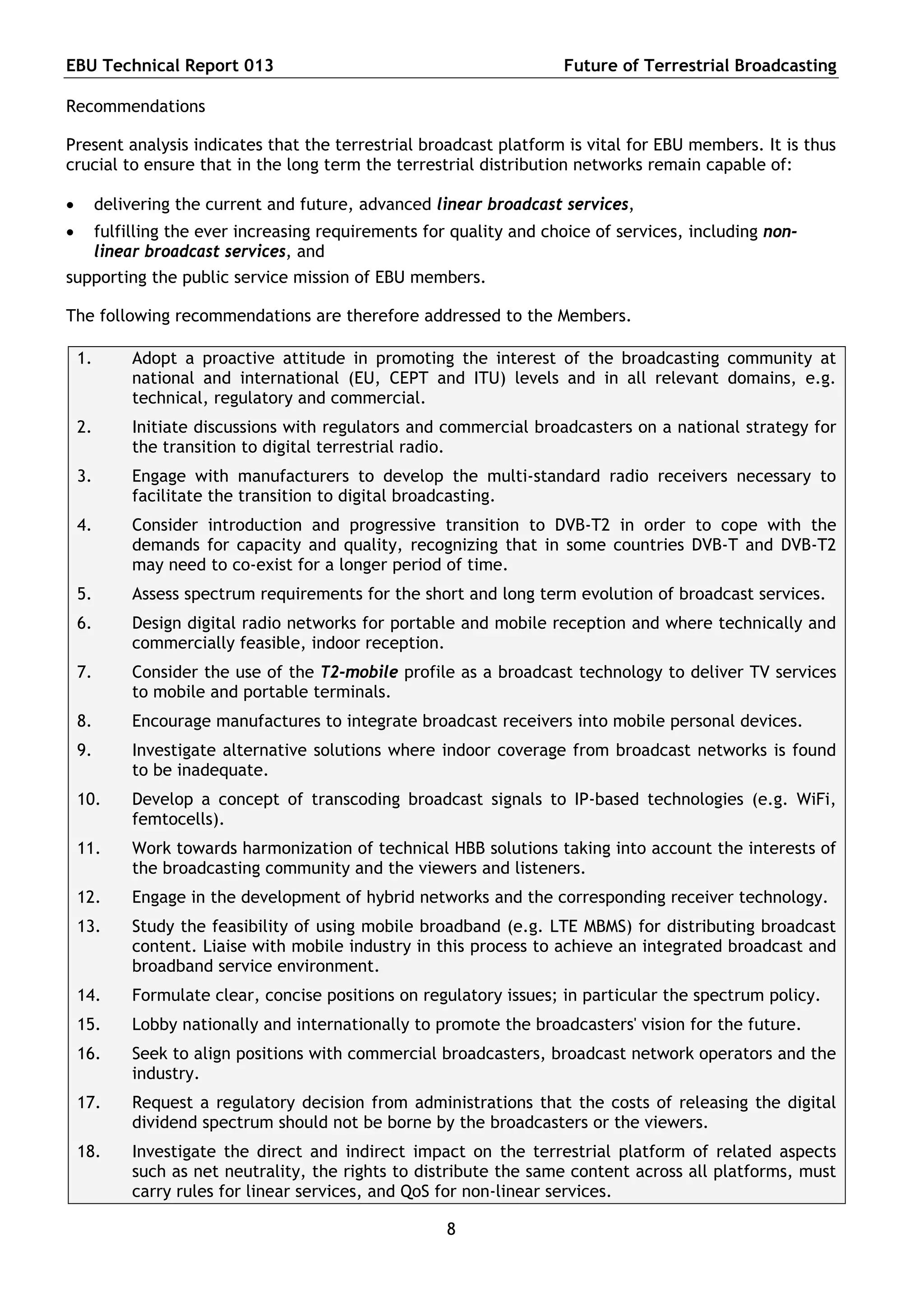 EBU Technical Report 013                                               Future of Terrestrial Broadcasting

Recommendations

Present analysis indicates that the terrestrial broadcast platform is vital for EBU members. It is thus
crucial to ensure that in the long term the terrestrial distribution networks remain capable of:

        delivering the current and future, advanced linear broadcast services,
        fulfilling the ever increasing requirements for quality and choice of services, including non-
         linear broadcast services, and
supporting the public service mission of EBU members.

The following recommendations are therefore addressed to the Members.

    1.        Adopt a proactive attitude in promoting the interest of the broadcasting community at
              national and international (EU, CEPT and ITU) levels and in all relevant domains, e.g.
              technical, regulatory and commercial.
    2.        Initiate discussions with regulators and commercial broadcasters on a national strategy for
              the transition to digital terrestrial radio.
    3.        Engage with manufacturers to develop the multi-standard radio receivers necessary to
              facilitate the transition to digital broadcasting.
    4.        Consider introduction and progressive transition to DVB-T2 in order to cope with the
              demands for capacity and quality, recognizing that in some countries DVB-T and DVB-T2
              may need to co-exist for a longer period of time.
    5.        Assess spectrum requirements for the short and long term evolution of broadcast services.
    6.        Design digital radio networks for portable and mobile reception and where technically and
              commercially feasible, indoor reception.
    7.        Consider the use of the T2-mobile profile as a broadcast technology to deliver TV services
              to mobile and portable terminals.
    8.        Encourage manufactures to integrate broadcast receivers into mobile personal devices.
    9.        Investigate alternative solutions where indoor coverage from broadcast networks is found
              to be inadequate.
    10.       Develop a concept of transcoding broadcast signals to IP-based technologies (e.g. WiFi,
              femtocells).
    11.       Work towards harmonization of technical HBB solutions taking into account the interests of
              the broadcasting community and the viewers and listeners.
    12.       Engage in the development of hybrid networks and the corresponding receiver technology.
    13.       Study the feasibility of using mobile broadband (e.g. LTE MBMS) for distributing broadcast
              content. Liaise with mobile industry in this process to achieve an integrated broadcast and
              broadband service environment.
    14.       Formulate clear, concise positions on regulatory issues; in particular the spectrum policy.
    15.       Lobby nationally and internationally to promote the broadcasters' vision for the future.
    16.       Seek to align positions with commercial broadcasters, broadcast network operators and the
              industry.
    17.       Request a regulatory decision from administrations that the costs of releasing the digital
              dividend spectrum should not be borne by the broadcasters or the viewers.
    18.       Investigate the direct and indirect impact on the terrestrial platform of related aspects
              such as net neutrality, the rights to distribute the same content across all platforms, must
              carry rules for linear services, and QoS for non-linear services.

                                                        8
 