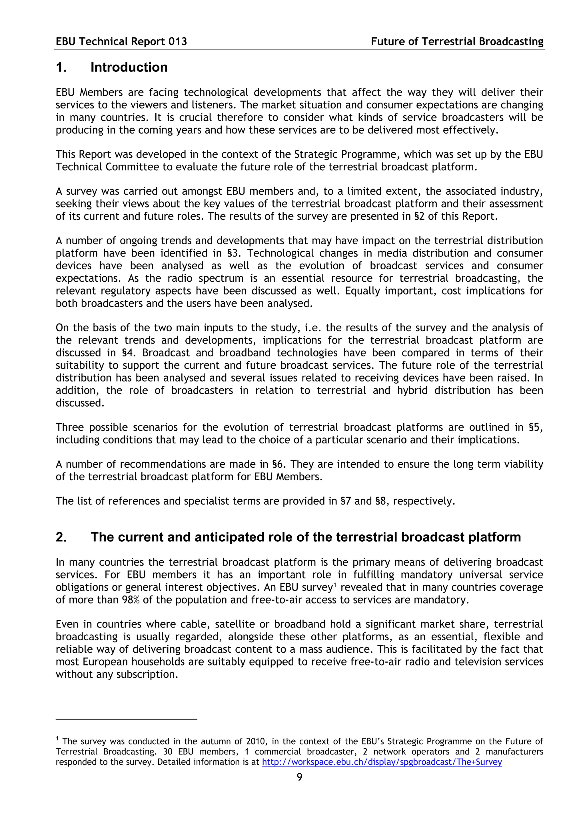 EBU Technical Report 013                                                 Future of Terrestrial Broadcasting

1.      Introduction
EBU Members are facing technological developments that affect the way they will deliver their
services to the viewers and listeners. The market situation and consumer expectations are changing
in many countries. It is crucial therefore to consider what kinds of service broadcasters will be
producing in the coming years and how these services are to be delivered most effectively.

This Report was developed in the context of the Strategic Programme, which was set up by the EBU
Technical Committee to evaluate the future role of the terrestrial broadcast platform.

A survey was carried out amongst EBU members and, to a limited extent, the associated industry,
seeking their views about the key values of the terrestrial broadcast platform and their assessment
of its current and future roles. The results of the survey are presented in §2 of this Report.

A number of ongoing trends and developments that may have impact on the terrestrial distribution
platform have been identified in §3. Technological changes in media distribution and consumer
devices have been analysed as well as the evolution of broadcast services and consumer
expectations. As the radio spectrum is an essential resource for terrestrial broadcasting, the
relevant regulatory aspects have been discussed as well. Equally important, cost implications for
both broadcasters and the users have been analysed.

On the basis of the two main inputs to the study, i.e. the results of the survey and the analysis of
the relevant trends and developments, implications for the terrestrial broadcast platform are
discussed in §4. Broadcast and broadband technologies have been compared in terms of their
suitability to support the current and future broadcast services. The future role of the terrestrial
distribution has been analysed and several issues related to receiving devices have been raised. In
addition, the role of broadcasters in relation to terrestrial and hybrid distribution has been
discussed.

Three possible scenarios for the evolution of terrestrial broadcast platforms are outlined in §5,
including conditions that may lead to the choice of a particular scenario and their implications.

A number of recommendations are made in §6. They are intended to ensure the long term viability
of the terrestrial broadcast platform for EBU Members.

The list of references and specialist terms are provided in §7 and §8, respectively.


2.      The current and anticipated role of the terrestrial broadcast platform
In many countries the terrestrial broadcast platform is the primary means of delivering broadcast
services. For EBU members it has an important role in fulfilling mandatory universal service
obligations or general interest objectives. An EBU survey 1 revealed that in many countries coverage
of more than 98% of the population and free-to-air access to services are mandatory.

Even in countries where cable, satellite or broadband hold a significant market share, terrestrial
broadcasting is usually regarded, alongside these other platforms, as an essential, flexible and
reliable way of delivering broadcast content to a mass audience. This is facilitated by the fact that
most European households are suitably equipped to receive free-to-air radio and television services
without any subscription.




1
  The survey was conducted in the autumn of 2010, in the context of the EBU’s Strategic Programme on the Future of
Terrestrial Broadcasting. 30 EBU members, 1 commercial broadcaster, 2 network operators and 2 manufacturers
responded to the survey. Detailed information is at http://workspace.ebu.ch/display/spgbroadcast/The+Survey
                                                        9
 