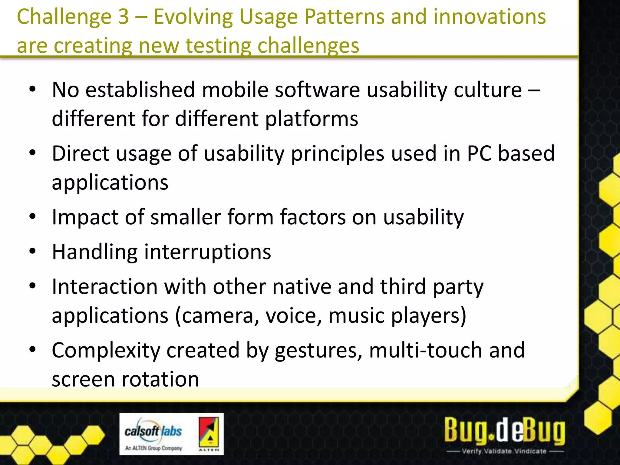 Challenge 3 – Evolving Usage Patterns and innovations
are creating new testing challenges
 • No established mobile software usability culture –
   different for different platforms
 • Direct usage of usability principles used in PC based
   applications
 • Impact of smaller form factors on usability
 • Handling interruptions
 • Interaction with other native and third party
   applications (camera, voice, music players)
 • Complexity created by gestures, multi-touch and
   screen rotation
 