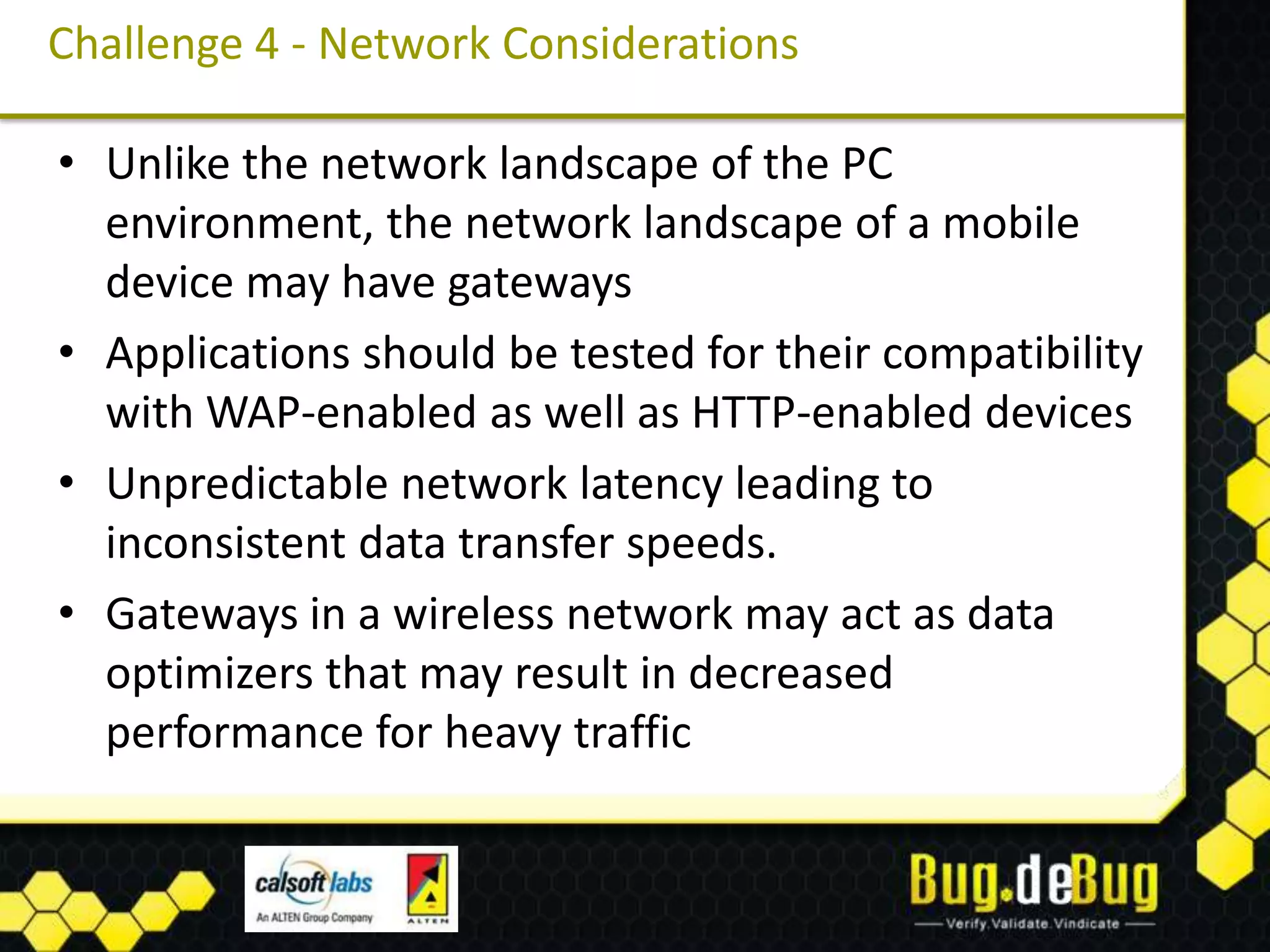 Challenge 4 - Network Considerations

• Unlike the network landscape of the PC
  environment, the network landscape of a mobile
  device may have gateways
• Applications should be tested for their compatibility
  with WAP-enabled as well as HTTP-enabled devices
• Unpredictable network latency leading to
  inconsistent data transfer speeds.
• Gateways in a wireless network may act as data
  optimizers that may result in decreased
  performance for heavy traffic
 