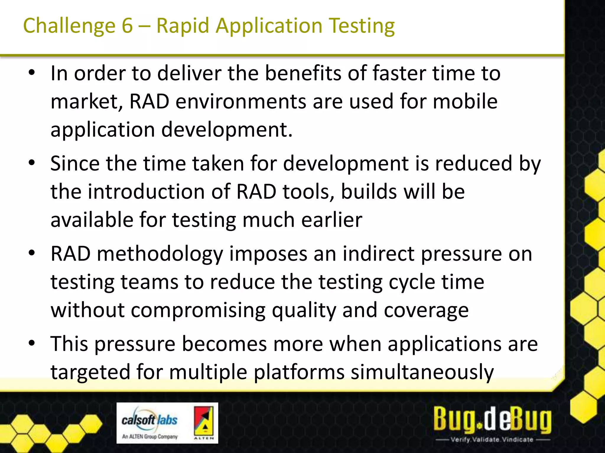 Challenge 6 – Rapid Application Testing

• In order to deliver the benefits of faster time to
  market, RAD environments are used for mobile
  application development.
• Since the time taken for development is reduced by
  the introduction of RAD tools, builds will be
  available for testing much earlier
• RAD methodology imposes an indirect pressure on
  testing teams to reduce the testing cycle time
  without compromising quality and coverage
• This pressure becomes more when applications are
  targeted for multiple platforms simultaneously
 