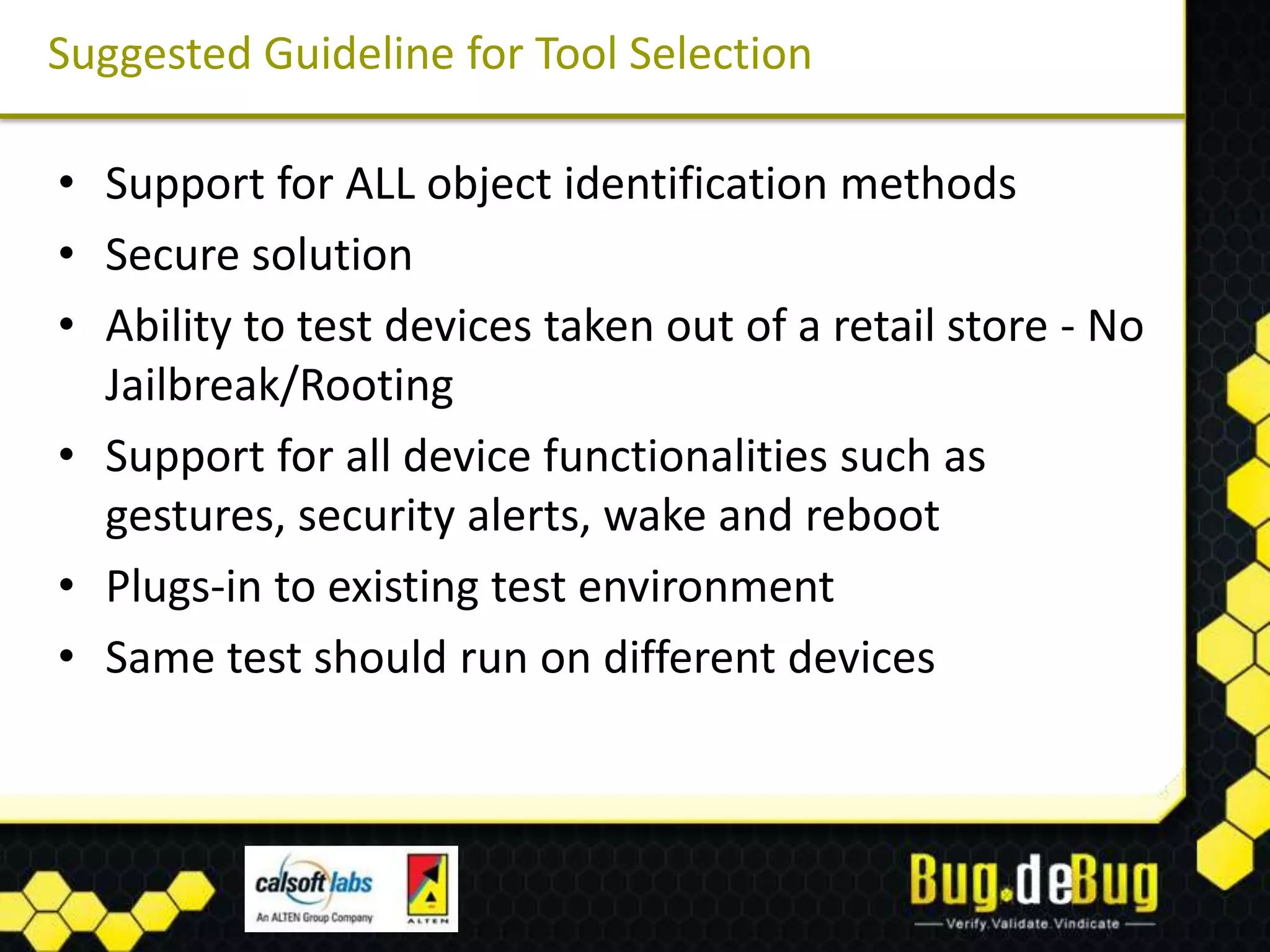 Suggested Guideline for Tool Selection

• Support for ALL object identification methods
• Secure solution
• Ability to test devices taken out of a retail store - No
  Jailbreak/Rooting
• Support for all device functionalities such as
  gestures, security alerts, wake and reboot
• Plugs-in to existing test environment
• Same test should run on different devices
 