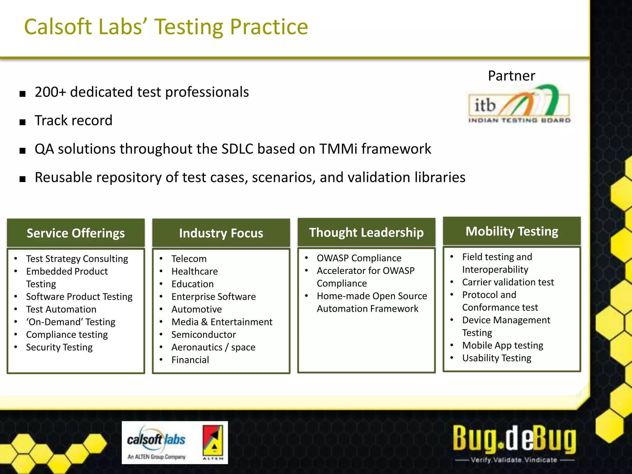 Calsoft Labs’ Testing Practice
                                                                                            Partner
 ■    200+ dedicated test professionals
 ■    Track record
 ■    QA solutions throughout the SDLC based on TMMi framework
 ■    Reusable repository of test cases, scenarios, and validation libraries


     Service Offerings            Industry Focus         Thought Leadership           Mobility Testing
• Test Strategy Consulting   •   Telecom                 • OWASP Compliance        • Field testing and
• Embedded Product           •   Healthcare              • Accelerator for OWASP     Interoperability
  Testing                    •   Education                 Compliance              • Carrier validation test
• Software Product Testing   •   Enterprise Software     • Home-made Open Source   • Protocol and
• Test Automation            •   Automotive                Automation Framework      Conformance test
• ‘On-Demand’ Testing        •   Media & Entertainment                             • Device Management
• Compliance testing         •   Semiconductor                                       Testing
• Security Testing           •   Aeronautics / space                               • Mobile App testing
                             •   Financial                                         • Usability Testing
 