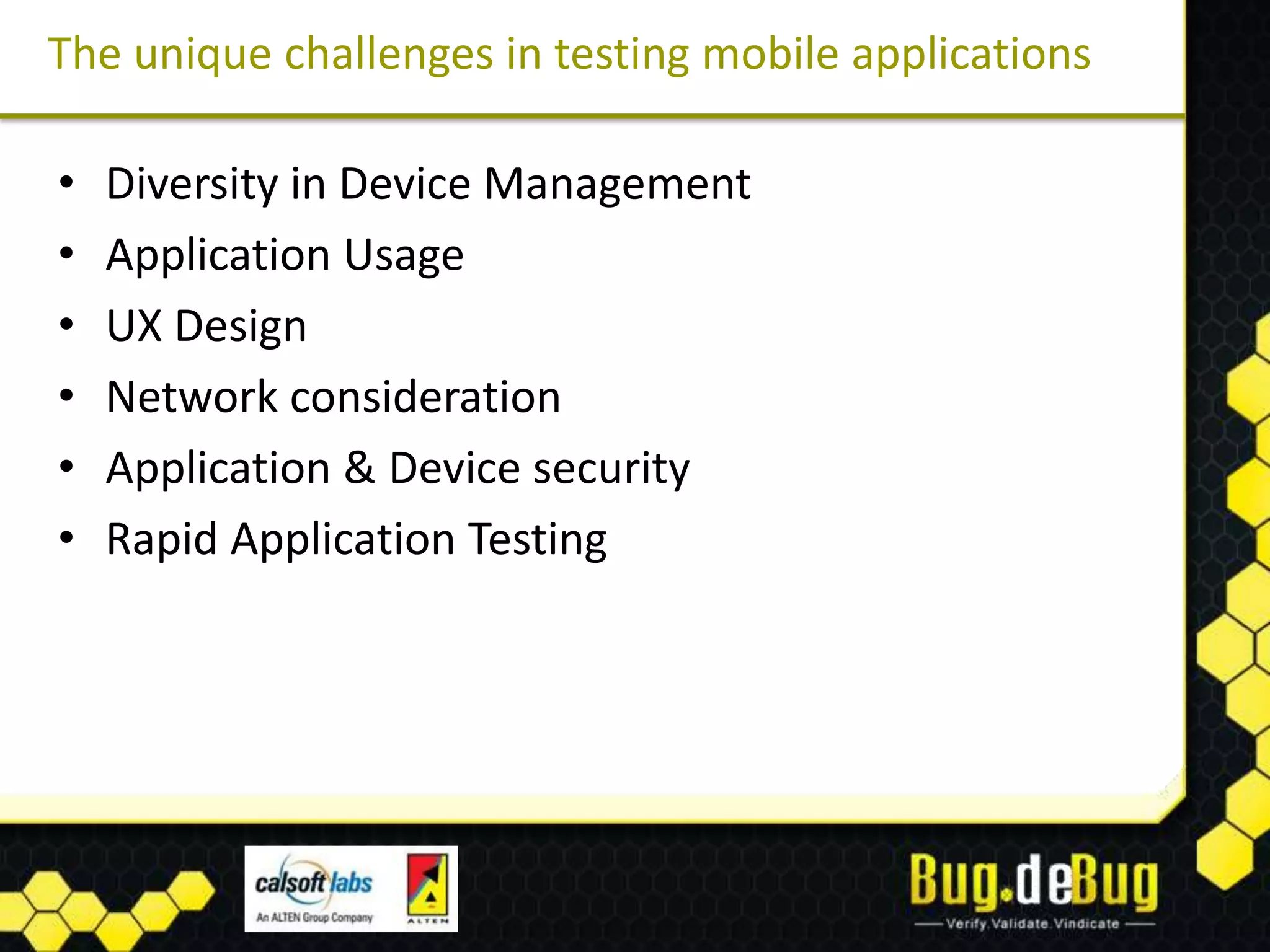The unique challenges in testing mobile applications

•   Diversity in Device Management
•   Application Usage
•   UX Design
•   Network consideration
•   Application & Device security
•   Rapid Application Testing
 