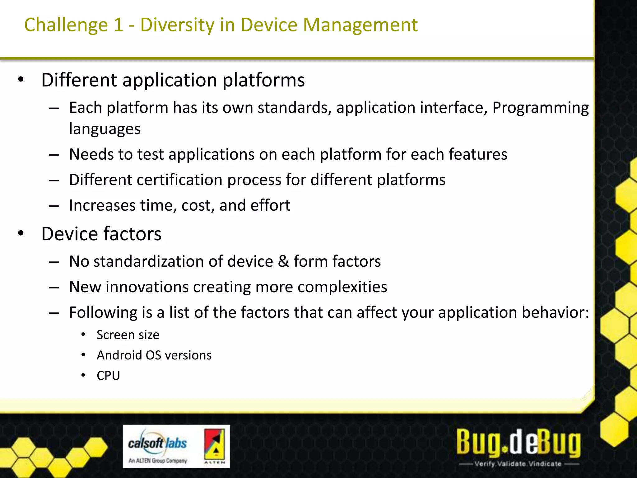 Challenge 1 - Diversity in Device Management

• Different application platforms
   – Each platform has its own standards, application interface, Programming
     languages
   – Needs to test applications on each platform for each features
   – Different certification process for different platforms
   – Increases time, cost, and effort
• Device factors
   – No standardization of device & form factors
   – New innovations creating more complexities
   – Following is a list of the factors that can affect your application behavior:
       • Screen size
       • Android OS versions
       • CPU
 