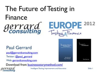 The Future of Testing in
Finance



Paul Gerrard
paul@gerrardconsulting.com
Twitter: @paul_gerrard
Web: gerrardconsulting.com
Download from businessstorymethod.com/
                    Intelligent Testing, Improvement and Assurance   Slide 1
 