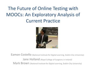 The Future of Online Testing with
MOOCs: An Exploratory Analysis of
Current Practice
Eamon Costello (National Institute for Digital Learning, Dublin City University)
Jane Holland (Royal College of Surgeons in Ireland)
Mark Brown (National Institute for Digital Learning, Dublin City University)
 