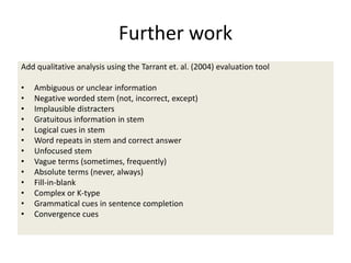 Further work
Add qualitative analysis using the Tarrant et. al. (2004) evaluation tool
• Ambiguous or unclear information
• Negative worded stem (not, incorrect, except)
• Implausible distracters
• Gratuitous information in stem
• Logical cues in stem
• Word repeats in stem and correct answer
• Unfocused stem
• Vague terms (sometimes, frequently)
• Absolute terms (never, always)
• Fill-in-blank
• Complex or K-type
• Grammatical cues in sentence completion
• Convergence cues
 