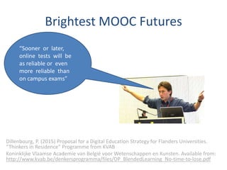 Brightest MOOC Futures
Dillenbourg, P. (2015) Proposal for a Digital Education Strategy for Flanders Universities.
“Thinkers in Residence” Programme from KVAB
Koninklijke Vlaamse Academie van België voor Wetenschappen en Kunsten. Available from:
http://www.kvab.be/denkersprogramma/files/DP_BlendedLearning_No-time-to-lose.pdf
“Sooner or later,
online tests will be
as reliable or even
more reliable than
on campus exams”
 