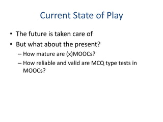 Current State of Play
• The future is taken care of
• But what about the present?
– How mature are (x)MOOCs?
– How reliable and valid are MCQ type tests in
MOOCs?
 