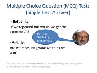 Multiple Choice Question (MCQ) Tests
(Single Best Answer)
– Reliability:
If we repeated this would we get the
same result?
- Validity:
Are we measuring what we think we
are?
Don’t get
“fooled by
randomness”
Taleb, N. (2004). Fooled by randomness: The hidden role of chance in life and
in the markets. Random House Incorporated.
 
