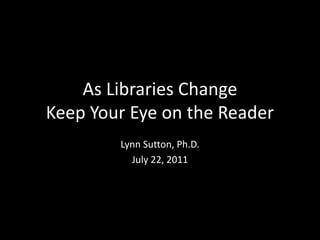 As Libraries Change
Keep Your Eye on the Reader
        Lynn Sutton, Ph.D.
          July 22, 2011
 
