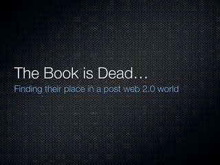 The Book is Dead…
Finding their place in a post web 2.0 world
 