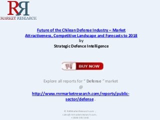 Future of the Chilean Defense Industry – Market
Attractiveness, Competitive Landscape and Forecasts to 2018
by
Strategic Defence Intelligence

Explore all reports for “ Defense ” market
@
http://www.rnrmarketresearch.com/reports/publicsector/defense .
© RnRMarketResearch.com ;
sales@rnrmarketresearch.com ;
+1 888 391 5441

 