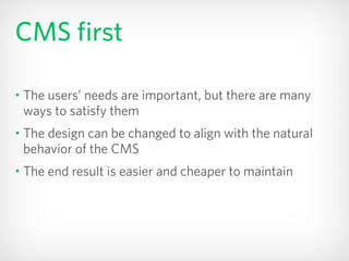 CMS first
• The users’ needs are important, but there are many
ways to satisfy them
• The design can be changed to align with the natural
behavior of the CMS
• The end result is easier and cheaper to maintain
 