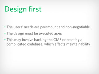 Design first
• The users’ needs are paramount and non-negotiable
• The design must be executed as-is
• This may involve hacking the CMS or creating a
complicated codebase, which affects maintainability
 