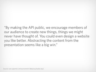 Source: Leo Laporte’s announcement (4ktch.in/twittv-leo)
“By making the API public, we encourage members of
our audience to create new things, things we might
never have thought of. You could even design a website
you like better. Abstracting the content from the
presentation seems like a big win.”
 